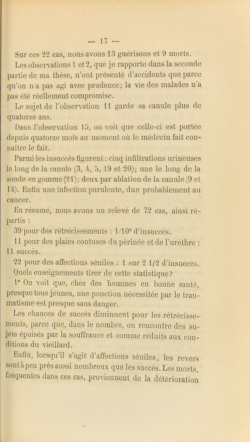 Sur CCS 22 cas, nous avons 13 guérisons et 9 morts. Les observations 1 et 2, que je rapporte dans la seconde partie de ma thèse, n’ont présenté d’accidents que parce qu’on n a pas agi avec prudence; la vie des malades n’a pas été réellement compromise. Le sujet de l’observation 11 garde sa canule plus de quatorze ans. Dans l’observation 15, on voit que celle-ci est portée depuis quatorze moi’s au moment où le médecin fait con- naître le fait. Parmi les insuccès figurent : cinq infiltrations urineuses le long de la canule (3, 4, 5, 19 et 20); une le long de la sonde en gomme (21); deux par ablation de la canule (9 et 14). Enfin une infection purulente, due probablement au cancer. En résumé, nous avons un relevé de 72 cas, ainsi ré- partis : 39 pour des rétrécissements ; 1/10® d’insuccès. 11 pour des plaies contuses du périnée et de l’urèthre : 11 succès. 22 pour des affections séniles : 1 sur 2 1/2 d’insuccès. Quels enseignements tirer de cette statistique? 1” On voit que, chez des hommes en bonne santé, presque tous jeunes, une ponction nécessitée par le trau- matisme est presque sa us danger. Les chances de succès diminuent pour les rétrécisse- ments, parce que, dans le nombre, on rencontre des su- jets épuisés par la souffrance et comme réduits aux con- ditions du vieillard. Enfin, lorsqu il s agit d affections séniles, les revers sont à peu près aussi nombreux que les succès. Les morts, frequentes dans ces cas, proviennent de la détérioration