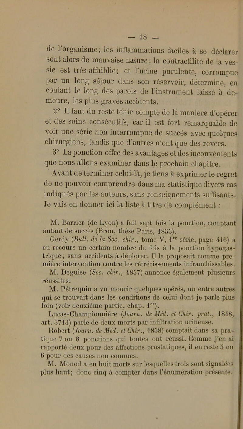 de rorganisme; les inllammatious laciles à se déclarer sont alors de mauvaise nature ; la contractilité de la ves- sie est très-affaiblie; et l’urine purulente, corrompue par un long séjour dans son réservoir, détermine, en coulant le long des parois de l’instrument laissé à de- meure, les plus graves accidents. 2° Il faut du reste tenir compte de la manière d’opérer et des soins consécutifs, car il est fort remarquable de voir une série non interrompue de succès avec quelques chirurgiens, tandis que d’autres n’ont que des revers. 3° La ponction offre des avantages et des inconvénients que nous allons examiner dans le prochain chapitre. Avant de terminer celui-là, je tiens à exprimer le regret de ne pouvoir comprendre dans ma statistique divers cas indiqués par les auteurs, sans renseignements suffisants. Je vais en donner ici la liste à titre de complément : M. Barrier (de Lyon) a fait sept fois la ponction, comptant autant de succès (Bron, thèse Paris, 1835). Gerdy {Bull, de la Soc. chir., tome V, P® série, page ilO) a eu recours un certain nombre de fois à la ponction hypogas- trique, sans accidents à déplorer. Il la proposait comme pre- mière intervention contre les rétrécissements infranchissables. M. Déguisé {Soc. chir., 1837) annonce également plusieurs réussites. M. Péti-equin a vu mourir quelcpies opérés, un enti’C autres qui se trouvait dans les conditions de celui dont je pai'le plus loin (voir deuxième partie, chap. l). Lucas-Championnière {Journ. de Méd. et Chir. prat., 18i8, art. 3713) parle de deux morts pai* inlîltration urineuse. Robert {Journ. de Méd. et Chir., 1838) comptait dans sa pra- tique 7 ou 8 ponctions qui toutes ont réussi. Comme j’cn ai rapporté deux pour des aüections prostatiques, il en reste 3 ou b pour des causes non connues. M. Monod a eu liuit morts sur b^squclles trois sont signalées plus haut; donc cincj à compter dans l’énumération présente.