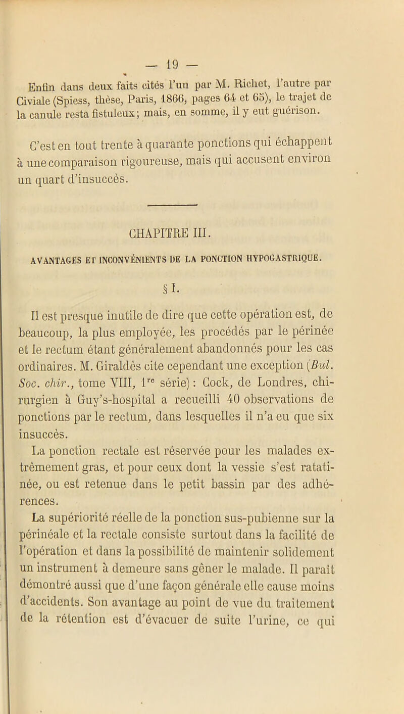 Entin dans deux faits cités Fun par M. Richet, Fautrc par Civiale (Spiess, thèse, Paris, 1866, pages 6-4 et 65), le trajet de la canule resta üstuleuxj mais, en somme, il y eut guérison. C’est en tout trente à quarante ponctions qui échappent à une comparaison rigoureuse, mais qui accusent environ un quart d’insuccès. CHAPITRE III. AVANTAGES ET INCONVÉNIENTS DE LA PONCTION HYPOGASTRIQUE. §1. II est presque inutile de dire que cette opération est, de beaucoup, la plus employée, les procédés par le périnée et le rectum étant généralement abandonnés pour les cas ordinaires. M. Giraldès cite cependant une exception {Bul. Soc. chir., tome VIII, série) : Cock, de Londres, chi- rurgien à Guy’s-hospital a recueilli 40 observations de ponctions par le rectum, dans lesquelles il n’a eu que six insuccès. La ponction rectale est réservée pour les malades ex- trêmement gras, et pour ceux dont la vessie s’est ratati- née, ou est retenue dans le petit bassin par des adhé- rences. La supériorité réelle de la ponction sus-pubienne sur la périnéale et la rectale consiste surtout dans la facilité de l’opération et dans la possibilité de maintenir solidement un instrument à demeure sans gêner le malade. Il paraît démontré aussi que d’une façon générale elle cause moins d’accidents. Son avantage au point de vue du traitement de la rétention est d’évacuer de suite l’urine, ce qui