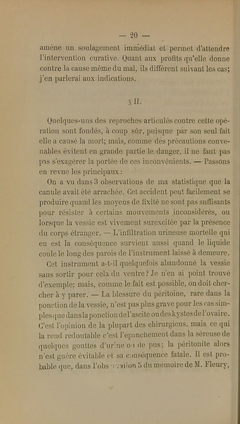 amène un soulagemenl imniédiaL eL permet d’attendre l’intervention curative. Quant aux profits qu’elle donne contre la cause même du mal, ils diffèrent suivant les cas; j’en parlerai aux indications. .ur. Ooelques-uns des reproches articulés contre cette opé- ration sont fondés, à coup sûr, puisque par son seul fait elle a causé la mort; mais, comme des précautions conve- nables évitent en grande partie le danger, il ne faut pas pas s’exagérer la portée de ces inconvénients. — Passons en revue les principaux : Ou a vu dans 3 observations de ma statistique que la canule avait été arrachée. Cet accident peut facilement se produire quand les moyens de fixité ne sont pas suffisants pour résister à certains mouvements inconsidérés, ou lorsque la vessie est vivement surexcitée par la présence du corps étranger. — L’infiltration urineuse mortelle qui en est la conséquence survient aussi quand le liquide coule le long des parois de l’instrument laissé à demeure. Cet instrument a-t-il quelquefois abandonné la vessie sans sortir pour cela du ventre? Je n’en ai point trouvé d’exemple; mais, comme le fait est possible, on doit cher- cher à y parer. — La blessure du péritoine, rare dans la ponction de la vessie, n’est pas plus grave pour les cas sim- ples ([uedansla ponction del’ascite ou deskystes de 1 ovaire. C’est l’opinion de la plupart des chirurgiens, mais ce qui la rend redoutable c'est l’épanchement dans la séreuse de quehiues gouttes d’iii’.ne ou pus; la péritonite alors n’est guère évitable et sa c.auséquence fatale. 11 est pro- bable. (pie, dans l’obs ’r. alion 5 du mémoire de M. Fleury,