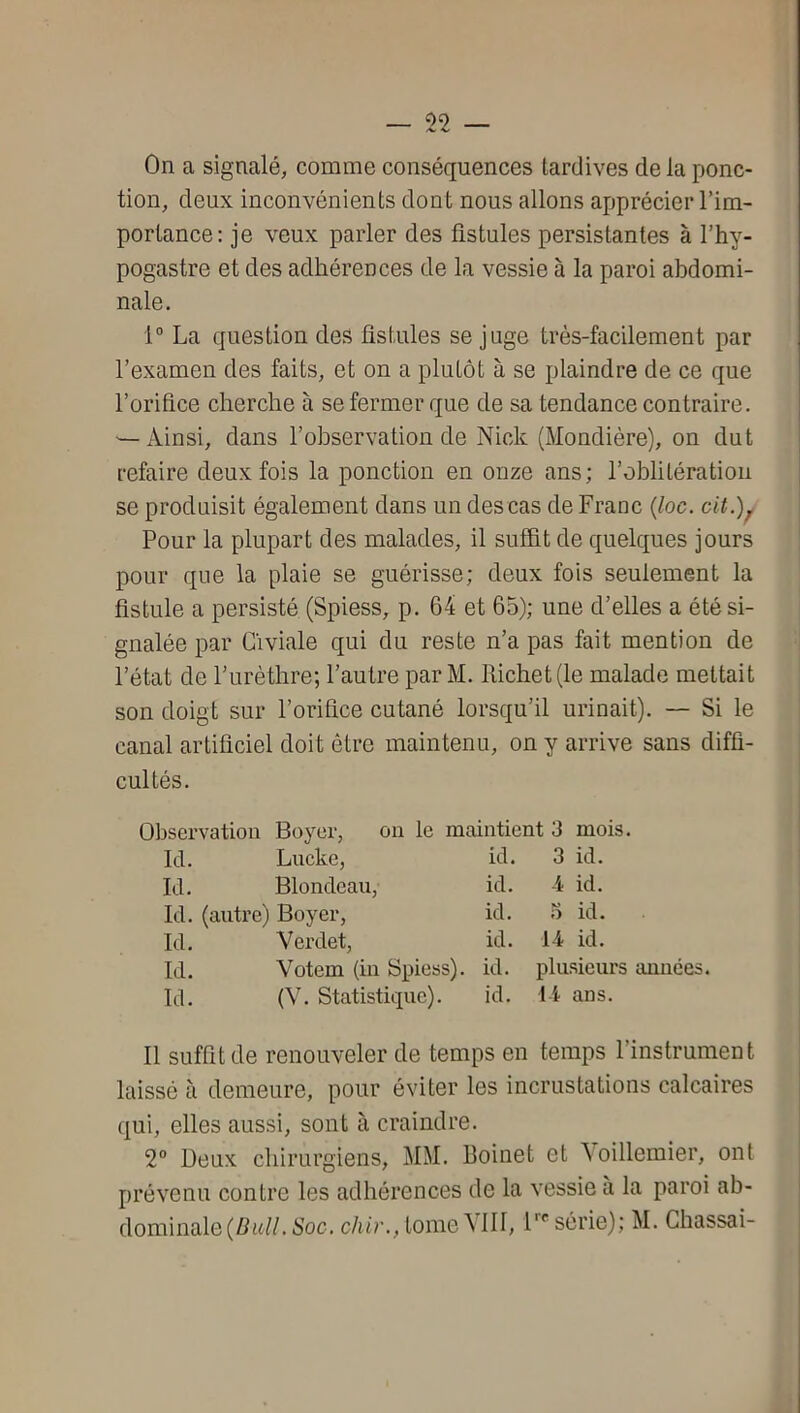 On a signalé, comme conséquences tardives delà ponc- tion, deux inconvénients dont nous allons apprécier l’im- portance: je veux parler des fistules persistantes à l’hy- pogastre et des adhérences de la vessie à la paroi abdomi- nale. 1“ La question des fistules se juge très-facilement par l’examen des faits, et on a plutôt à se plaindre de ce que l’orifice cherche à se fermer que de sa tendance contraire. — Ainsi, dans l’observation de Nick (Mondière), on dut refaire deux fois la ponction en onze ans; l’oblitération se produisit également dans un des cas de Franc {loc. cit.)^ Pour la plupart des malades, il suffit de quelques jours pour que la plaie se guérisse; deux fois seulement la fistule a persisté (Spiess, p. 64 et 65); une d’elles a été si- gnalée par Giviale qui du reste n’a pas fait mention de l’état de l’urèthre; l’autre par M. Richet (le malade mettait son doigt sur l’orifice cutané lorsqu’il urinait). — Si le canal artificiel doit être maintenu, on y arrive sans diffi- cultés. Observation Boyer, ou le maintient 3 mois. Ici. Lucke, ici. 3 id. Ici. Blondeau, ici. 4 id. Ici. (autre) Boyer, kl. 5 id. Ici. Verclet, ici. 14 id. Ici. Votem (in Spiess). kl. plusieurs aimées. Ici. (V. Statisticine). kl. 14 ans. 11 suffit de renouveler de temps en temps l’instrument laissé à demeure, pour éviter les incrustations calcaires qui, elles aussi, sont à craindre. 2° Deux chirurgiens, MM. Roinet et 4oillemier, ont prévenu contre les adhérences de la vessie a la paroi ab- dominale (Zftd/. Soc, chir., tome 4111, F' série); M. Chassai-