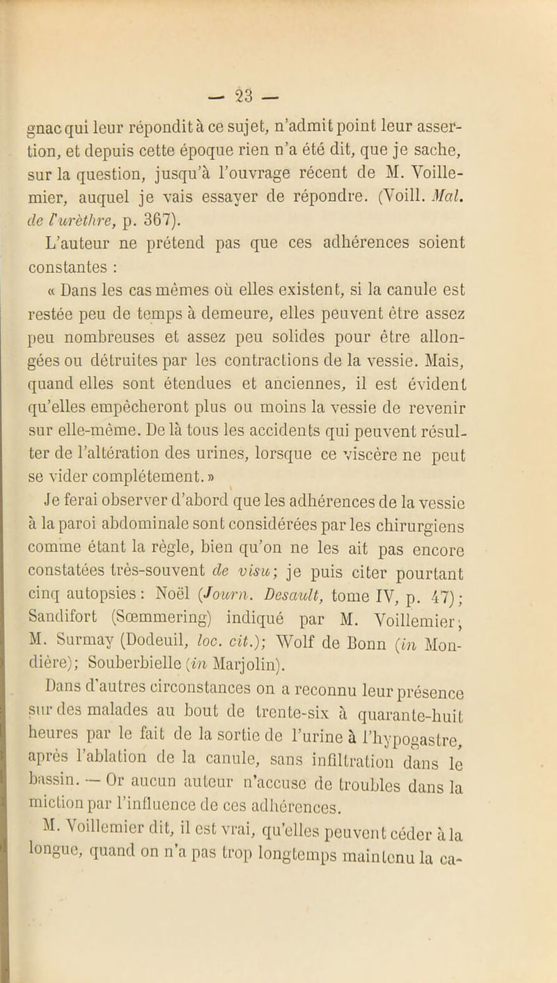 gnacqui leur répondit à ce sujet, n’admit point leur asser- tion, et depuis cette époque rien n’a été dit, que je sache, sur la question, jusqu’à l’ouvrage récent de M. Voille- mier, auquel je vais essayer de répondre. (Voill. Mal. de l'urèthre, p. 367), L’auteur ne prétend pas que ces adhérences soient constantes : « Dans les cas mêmes où elles existent, si la canule est restée peu de temps à demeure, elles peuvent être assez peu nombreuses et assez peu solides pour être allon- gées ou détruites par les contractions de la vessie. Mais, quand elles sont étendues et anciennes, il est évident qu’elles empêcheront plus ou moins la vessie de revenir sur elle-même. De là tous les accidents qui peuvent résul- ter de l’altération des urines, lorsque ce viscère ne peut se vider complètement. » Je ferai observer d’abord que les adhérences de la vessie à la paroi abdominale sont considérées par les chirurgiens comme étant la règle, bien qu’on ne les ait pas encore constatées très-souvent de visu-, je puis citer pourtant cinq autopsies; Noël (Journ. Desault, tome IV, p, 47); Sandifort (Sœmmering) indiqué par M. Voillemier; M. Surmay (Dodeuil, loc. cit.); Wolf de Bonn (in Mon- dière); Souherbielle (in Marjolin). Dans d autres circonstances on a reconnu leur présence sur des malades au bout de trente-six à quarante-huit heures par le fait de la sortie de l’urine à l’hypogastre, après l’ablation de la canule, sans infiltration dans le bassin. — Or aucun auteur n’accuse de troubles dans la miction par l’influence de ces adhérences. M. Voillemier dit, il est vrai, qu’elles peuvent céder à la longue, quand on n a pas trop longtemps maintenu la ca-
