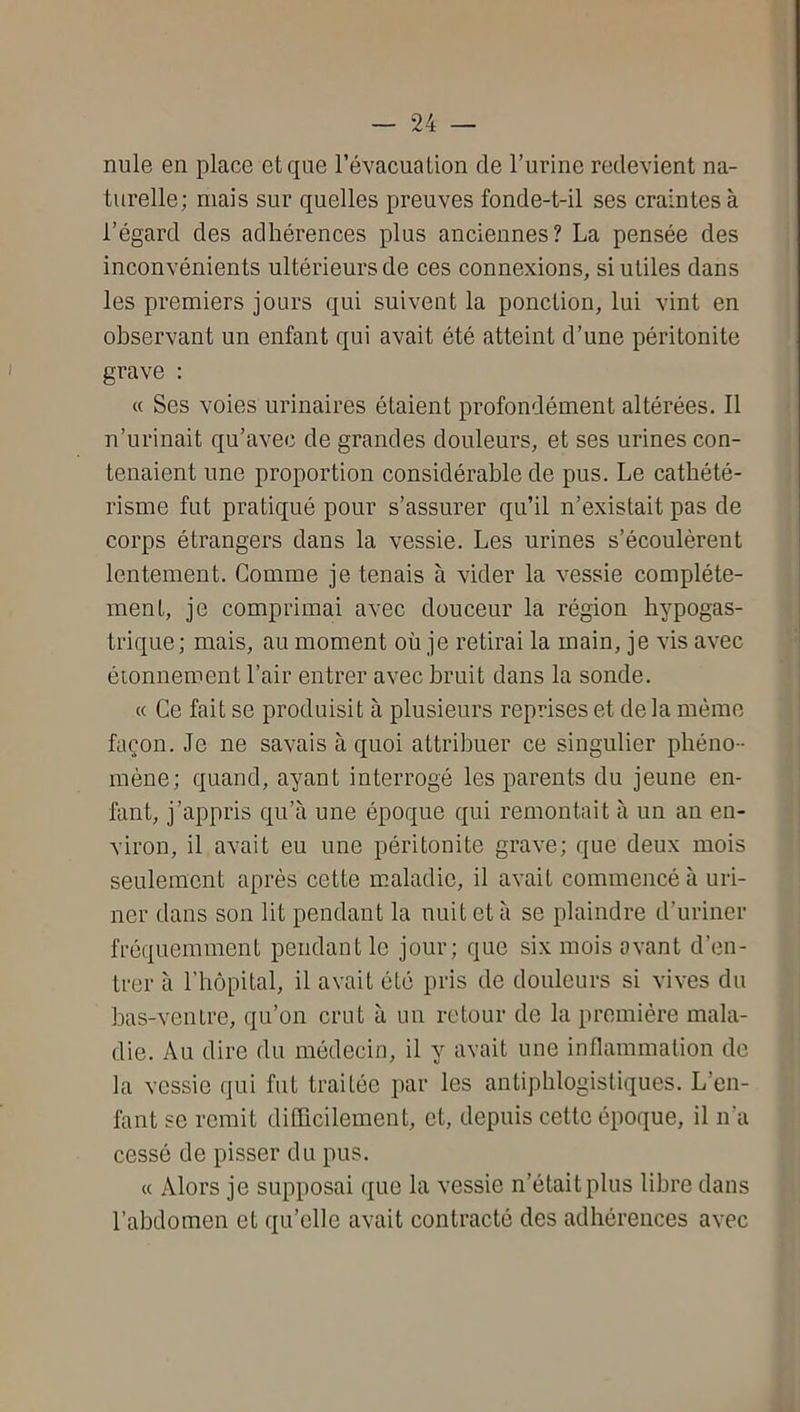 nule en place et que révacuation de l’urine redevient na- turelle; mais sur quelles preuves fonde-t-il ses craintes à l’égard des adhérences plus anciennes? La pensée des inconvénients ultérieurs de ces connexions, si utiles dans les premiers jours qui suivent la ponction, lui vint en observant un enfant qui avait été atteint d’une péritonite grave : « Ses voies urinaires étaient profondément altérées. Il n’urinait qu’avec de grandes douleurs, et ses urines con- tenaient une proportion considérable de pus. Le cathété- risme fut pratiqué pour s’assurer qu’il n’existait pas de corps étrangers dans la vessie. Les urines s’écoulèrent lentement. Comme je tenais à vider la vessie complète- ment, je comprimai avec douceur la région hypogas- trique; mais, au moment où je retirai la main, je vis avec étonnement l’air entrer avec bruit dans la sonde. « Ce fait se produisit à plusieurs reprises et de la mémo façon. Je ne savais à quoi attribuer ce singulier phéno- mène; quand, ayant interrogé les parents du jeune en- fant, j’appris qu’à une époque qui remontait à un an en- viron, il avait eu une péritonite grave; que deux mois seulement après cette maladie, il avait commencé à uri- ner dans son lit pendant la nuit et à se plaindre d’uriner fréquemment pendant le jour; que six mois avant d’en- trer à l’hôpital, il avait été pris de douleurs si vives du has-venlre, qu’on crut à un retour de la première mala- die. Au dire du médecin, il y avait une inflammation de la vessie qui fut traitée par les antiphlogistiques. L’en- fant se remit difficilement, et, depuis cette époque, il n’a cessé de pisser du pus. « Alors je supposai que la vessie n’était plus libre dans l’abdomen et qu’elle avait contracté des adhérences avec