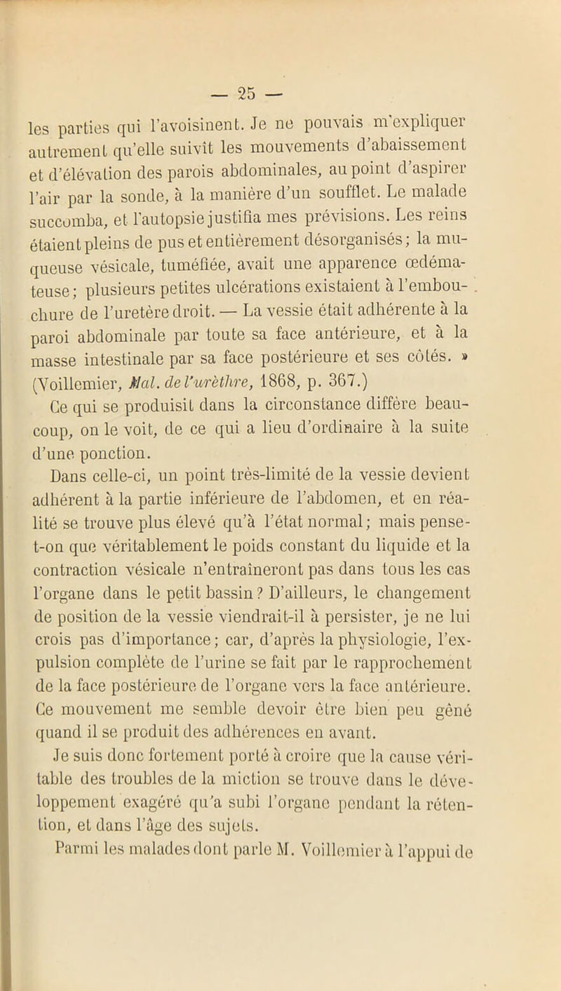 Igs parties ejui l’avoisinent. Je ne pouvais ni explicjuei autrement qu’elle suivît les mouvements cl abaissement et (l’élévation des parois abdominales, au point d’aspirer l’air par la sonde, à la manière d’un soufflet. Le malade succomba, et l'autopsie justifia mes prévisions. Les reins étaient pleins de pus et entièrement désorganisés; la mu- queuse vésicale, tuméfiée, avait une apparence Œdéma- teuse ; plusieurs petites ulcérations existaient à l’embou- . ebure de l’uretère droit. — La vessie était adhérente à la paroi abdominale par toute sa face antérieure, et à la masse intestinale par sa face postérieure et ses côtés. » (Voillemier, al. de l’urèthre, 1868, p. 367.) Ce qui se produisit dans la circonstance diffère beau- coup, on le voit, de ce qui a lieu d’ordinaire à la suite d’une ponction. Dans celle-ci, un point très-limitè de la vessie devient adhérent à la partie inférieure de l’abdomen, et en réa- lité se trouve plus élevé c|u’à l’état normal; mais pense- t-on que véritablement le poids constant du liquide et la contraction vésicale n’entraîneront pas dans tous les cas l’organe dans le petit bassin ? D’ailleurs, le changement de position de la vessie viendrait-il à persister, je ne lui crois pas d’importance; car, d’après la physiologie, l’ex- pulsion complète de l’urine se fait par le rapprochement de la face postérieure de l’organe vers la face antérieure. Ce mouvement me semble devoir être bien peu gène quand il se produit des adhérences en avant. Je suis donc fortement porté à croire que la cause véri- table des troubles de la miction se trouve dans le déve- loppement exagéré qu’a subi l’organe pendant la réten- tion, et dans l’âge des sujets. Parmi les malades dont parle M. Voillemier à l’appui de