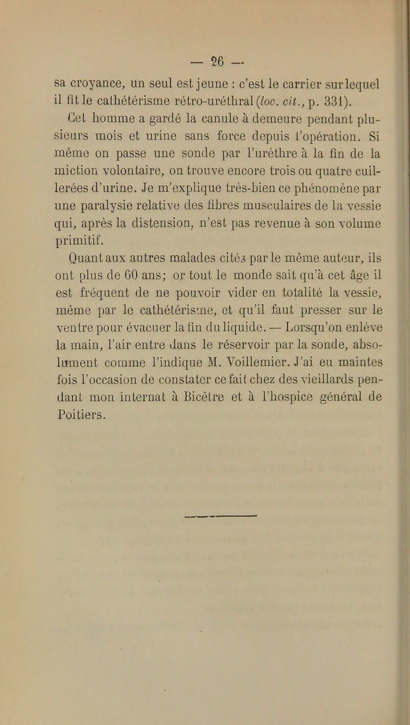 sa croyance, un seul est jeune : c’est le carrier sur lequel il fît le cathétérisme rétro-uréthral (^oc, 331). Cet homme a gardé la canule à demeure pendant plu- sieurs mois et urine sans force depuis l’opération. Si même on passe une sonde par l’urèthre à la fin de la miction volontaire, on trouve encore trois ou quatre cuil- lerées d’urine. Je m’explique très-bien ce phénomène par une paralysie relative des fibres musculaires de la vessie qui, après la distension, n’est pas revenue à son volume primitif. Quant aux autres malades cités par le même auteur, ils ont plus de 60 ans; or tout le monde sait qu’à cet âge il est fréquent de ne pouvoir vider en totalité la vessie, même par le cathétérisme, et qu’il faut presser sur le ventre pour évacuer la fin du liquide. — Lorsqu’on enlève la main, l’air entre dans le réservoir par la sonde, abso- lument comme l’indique M. Voillemier. J’ai eu maintes fois l’occasion de constater ce fait chez des vieillards pen- dant mon internat à Bicêtre et à l’hospice général de Poitiers.