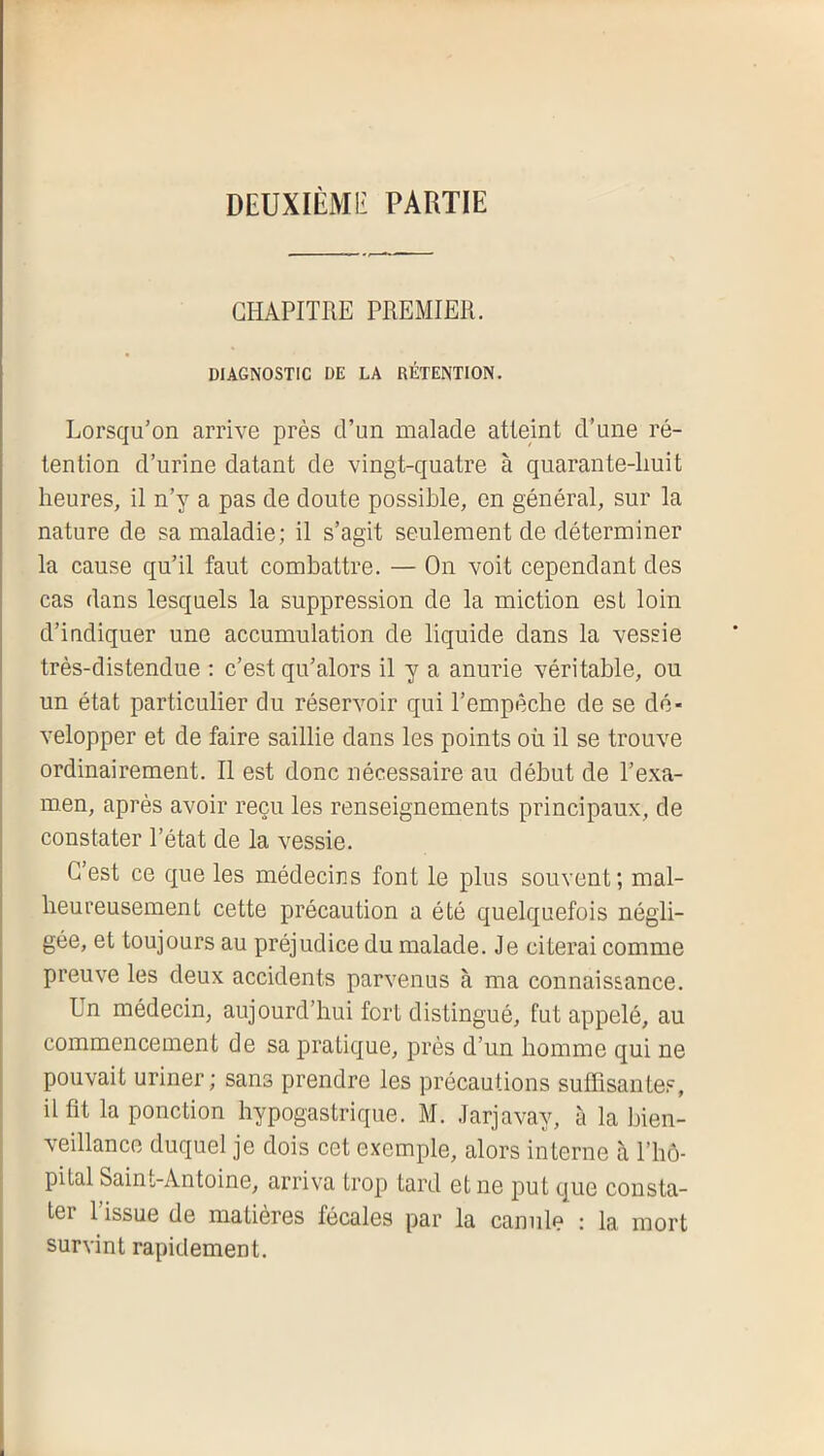 DEUXIÈMli PARTIE CHAPITRE PREMIER. DIAGNOSTIC DE LA RÉTENTION. Lorsqu’on arrive près d’un malade atteint d’une ré- tention d’urine datant de vingt-quatre à quarante-huit heures, il n’y a pas de doute possible, en général, sur la nature de sa maladie; il s’agit seulement de déterminer la cause qu’il faut combattre. — On voit cependant des cas dans lesquels la suppression de la miction est loin d’indiquer une accumulation de liquide dans la vessie très-distendue : c’est qu’alors il y a anurie véritable, ou un état particulier du réservoir qui l’empêche de se dé- velopper et de faire saillie dans les points où il se trouve ordinairement. Il est donc nécessaire au début de l’exa- men, après avoir reçu les renseignements principaux, de constater l’état de la vessie. C’est ce que les médecins font le plus souvent; mal- heureusement cette précaution a été quelquefois négli- gée, et toujours au préjudice du malade. Je citerai comme preuve les deux accidents parvenus à ma connaissance. Un médecin, aujourd’hui fort distingué, fut appelé, au commencement de sa pratique, près d’un homme qui ne pouvait uriner; sans prendre les précautions suffisantes, I il fit la ponction hypogastrique. M. Jarjavay, à la bien- veillance duquel je dois cet exemple, alors interne à l’hô- pital Saint-Antoine, arriva trop tard et ne put que consta- ter l’issue de matières fécales par la canule : la mort survint rapidement.