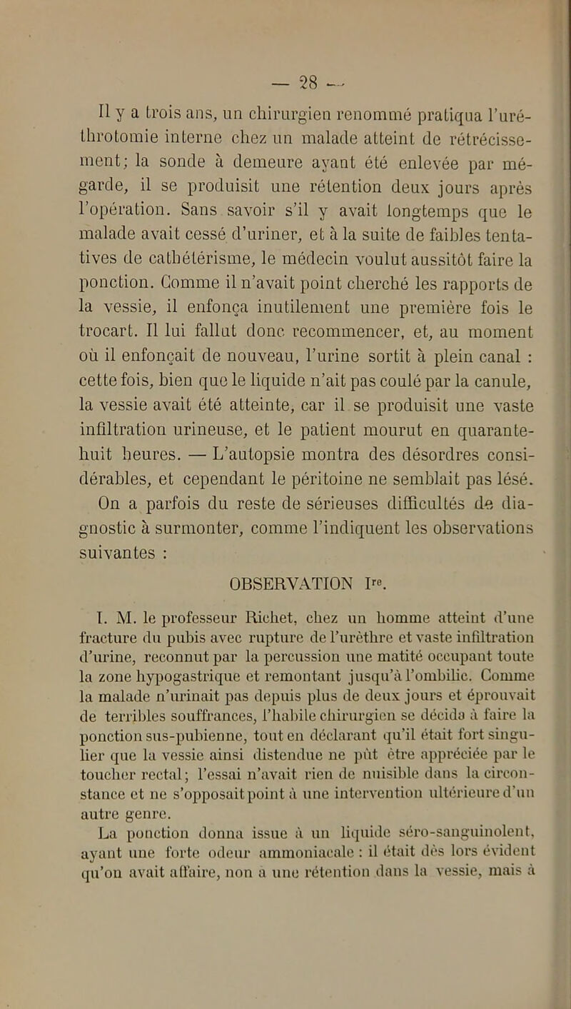 Il y a trois ans, un chirurgien renommé pratiqua l’uré- throtomie interne chez un malade atteint de rétrécisse- ment; la sonde à demeure ayant été enlevée par mé- garde, il se produisit une rétention deux jours après l’opération. Sans savoir s’il y avait longtemps que le malade avait cessé d’uriner, et à la suite de faibles tenta- tives de cathétérisme, le médecin voulut aussitôt faire la ponction. Gomme il n’avait point cherché les rapports de la vessie, il enfonça inutilement une première fois le trocart. Il lui fallut donc recommencer, et, au moment où il enfonçait de nouveau, l’urine sortit à plein canal : cette fois, bien que le liquide n’ait pas coulé par la canule, la vessie avait été atteinte, car il se produisit une vaste infiltration urineuse, et le patient mourut en quarante- huit heures. — L’autopsie montra des désordres consi- dérables, et cependant le péritoine ne semblait pas lésé. On a parfois du reste de sérieuses difficultés de dia- gnostic à surmonter, comme l’indiquent les observations suivantes : OBSERVATION R®. I. M. le professeur Rieliet, chez un homme atteint d’une fracture du pubis avec rupture de Turèthre et vaste infdtration d’urine, reconnut par la percussion une matité occupant toute la zone hypogastrique et remontant jusqu’à l’omhilic. Comme la malade n’urinait pas depuis plus de deux jours et éprouvait de terrililes souffrances, l’halnle chirurgien se décida à faire la ponction sus-pubienne, tout en déclarant qu’il était fort singu- lier que la vessie ainsi distendue ne pût être appréciée par le toucher rectal; l’essai n’avait rien de nuisible dans la circon- stance et ne s’opposait point à une intervention ultérieure d’un autre genre. La ponction donna issue à un liquide séro-sanguinolent, ayant une forte odeur ammoniacale : il était dès lors évident qu’on avait alfaire, non a une rétention dans la vessie, mais à