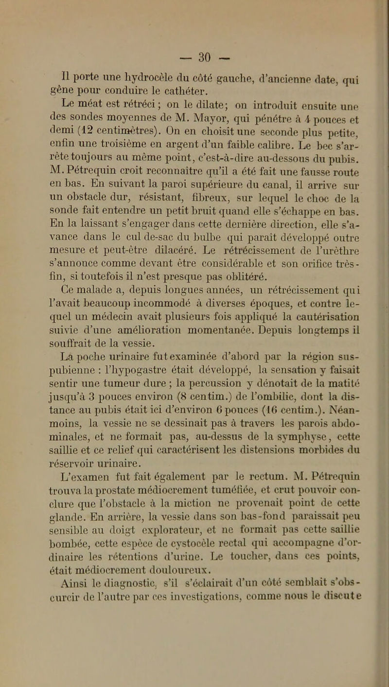 Il porte une hydrocèle du côté gauclie, d’ancienne date, qui gêne pour conduire le cathéter. Le méat est rétréci; on le dilate; on introduit ensuite une des sondes moyennes de M. May or, qui pénétre à 4 pouces et demi (12 centinaètres). On en choisit une seconde plus petite, enfin une troisième en argent d’un faible cahbre. Le bec s’ar- rête toujours au même point, c’est-à-dire au-dessous du pubis, M. Pétrequin croit reconnaître qu’il a été fait une fausse route en bas. En suivant la paroi supérieure du canal, il arrive sur un obstacle dur, résistant, fibreux, sur lequel le choc de la sonde fait entendre un petit bruit quand elle s’échappe en bas. En la laissant s’engager dans cette dernière direction, elle s’a- vance dans le cul de-sac du bulbe qui parait développé outre mesure et peut-être dilacéré. Le rétrécissement de l’urèthre s’annonce comme devant être considérable et son orifice très - fin, si toutefois il n’est presque pas oblitéré. Ce malade a, depuis longues années, un rétrécissement qui l’avait beaucoup incommodé à diverses époques, et contre le- quel un médecin avait plusieurs fois appliqué la cautérisation suivie d’une amélioration momentanée. Depuis longtemps il souffrait de la vessie. La poche urinaire fut examinée d’abord par la région sus- pubienne : riiypogastre était développé, la sensation y faisait sentir une tumeur dure ; la percussion y dénotait de la matité jusqu’à 3 pouces environ (8 centim.) de l’ombilic, dont la dis- tance au pubis était ici d’environ 6 pouces (16 centim.). Néan- moins, la vessie ne se dessinait pas à travers les parois abdo- minales, et ne formait pas, au-dessus de la symphyse, cette saillie et ce rehef qui caractérisent les distensions morbides du réservoir urinaire. L’examen fut fait également par le rectum, M. Pétrequin trouva la prostate médiocrement tuméfiée, et crut pouvoir con- clure que l’olîstacle à la miction ne provenait point de cette glande. En arrièi’e, la vessie dans son ])as-fond paraissait peu sensible au doigt explorateur, et ne formait pas cette saillie bombée, cette espèce de cystocèle rectal qui accompagne d’or- dinaire les rétentions d’urine. Le toucher, dans ces points, était médiocrement douloureux. Ainsi le diagnostic, s’il s’éclairait d’un côté semblait s’obs- curcir de l’autre par ces investigations, comme nous le discute