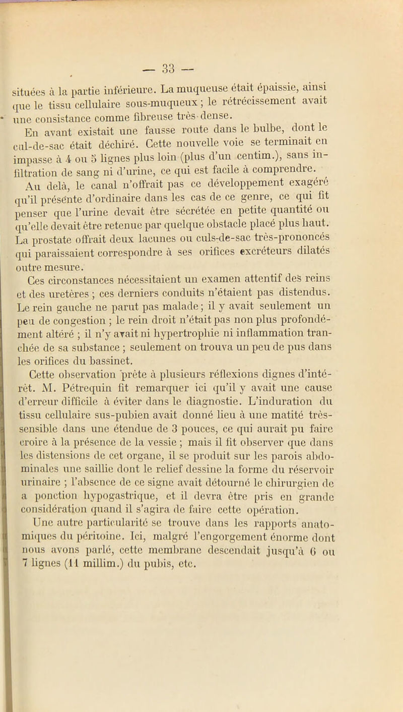 situées à la partie iiiférieui'e. La mucjueuse était épaissie, ainsi (pie le tissu cellulaire sous-muqueux ; le rétrécissement avait une consistance comme fibreuse très-dense. En avant existait une fausse route dans le bulbe, dont le cul-de-sac était déchii'é. Cette nouvelle voie se terminait en impasse à 4 ou 5 lignes plus loin (plus d un centim.), sans in- filtration de sang ni d’urine, ce qui est facile à comprendre. Au delà, le canal n’offrait pas ce développement exagéré cpi’il présénte d’ordinaire dans les cas de ce genre, ce qm fit penser que l’imne devait être sécrétée en petite quantité ou qu’elle devait être retenue par quelque obstacle placé plus haut. La prostate offrait deux lacunes ou culs-de-sac très-prononcés qui paraissaient correspondre à ses orifices excréteurs dilatés outre mesure. Ces circonstances nécessitaient un examen attentif deS reins et des uretères ; ces derniers conduits n’étaient pas distendus. Le rein gauche ne parut pas malade ; il y avait seulement un peu de congestion ; le rein droit n’était pas non plus profondé- ment altéré ; il n’y avait ni hypertrophie ni inflammation tran- chée de sa substance ; seulement on trouva un peu de pus dans les orifices du bassinet. Cette observation prête à plusieurs réflexions dignes d’inté- rêt. M. Pétrequin fit remarquer ici qu’il y avait une cause d’erreur difficile à éviter dans le diagnostie. L’induration du tissu cellulaire sus-pubien avait donné heu à une matité très- sensible dans une étendue de 3 pouces, ce qui aurait pu faire croire à la présence de la vessie ; mais il fit observer que dans les distensions de cet organe, il se produit sur les parois alîdo- minales une saillie dont le relief dessine la forme du réservoir urinaire ; l’absence de ce signe avait détourné le chirurgien de a ponction hypogastrique, et il devra être pris en grande considération quand il s’agira de fidre cette opération. Une autre particularité se trouve dans les rapports anato- miques du péritoine. Ici, malgré l’engorgement énorme dont nous avons parlé, cette membrane descendait jusqu’à G ou 7 lignes (11 millim.) du pubis, etc.