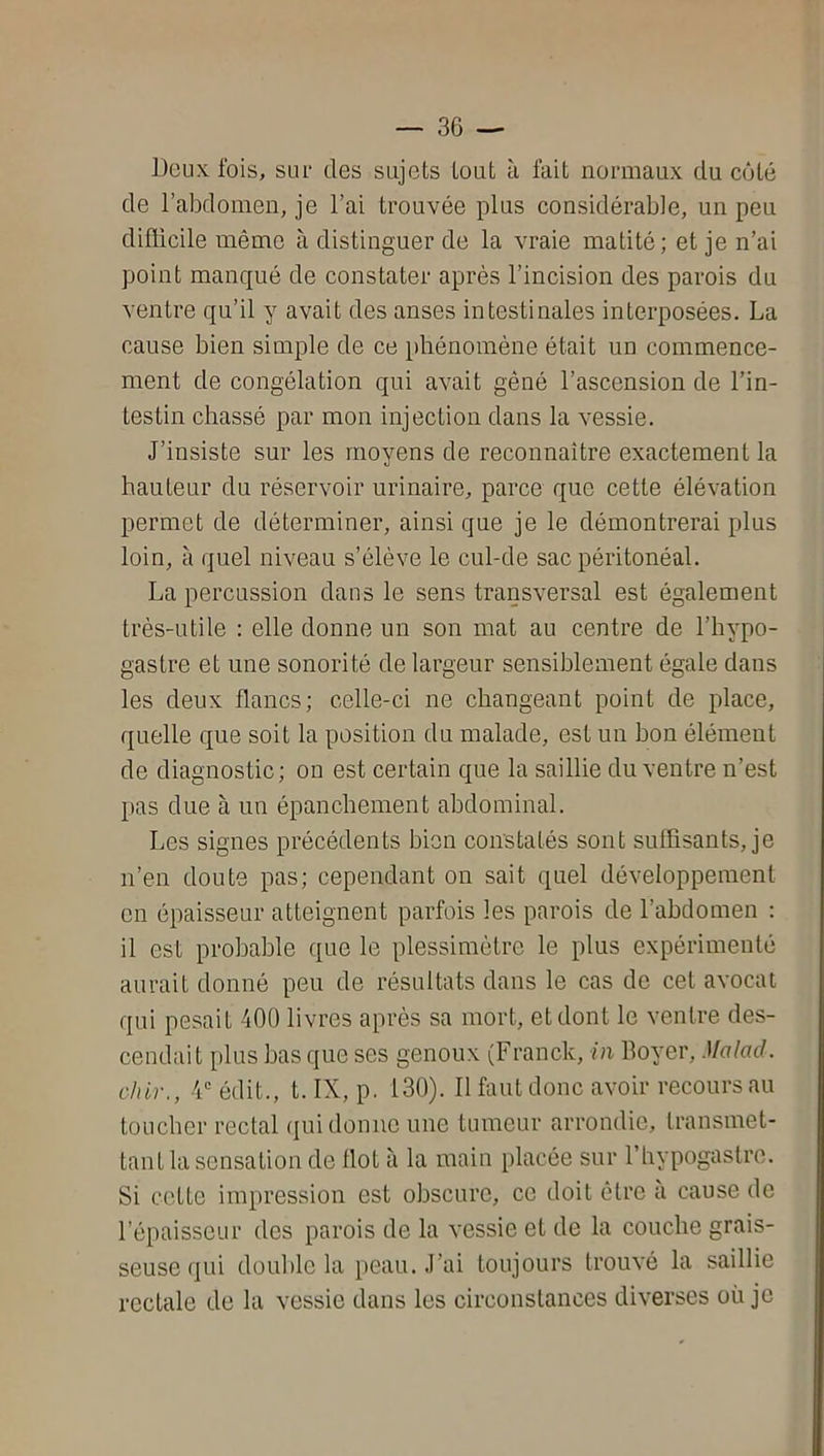 Deux fois, sur des sujets tout à fait normaux du côté de l’abdomen, je l’ai trouvée plus considérable, un peu difficile même à distinguer de la vraie matité; et je n’ai point manqué de constater après l’incision des parois du ventre qu’il y avait des anses intestinales interposées. La cause bien simple de ce phénomène était un commence- ment de congélation qui avait géné l’ascension de l’in- testin chassé par mon injection dans la vessie. J’insiste sur les moyens de reconnaître exactement la hauteur du réservoir urinaire, parce que cette élévation permet de déterminer, ainsi que je le démontrerai plus loin, à quel niveau s’élève le cul-de sac péritonéal. La percussion dans le sens transversal est également très-utile : elle donne un son mat au centre de l’hypo- gastre et une sonorité de largeur sensiblement égale dans les deux flancs; celle-ci ne changeant point de place, quelle que soit la position du malade, est un bon élément de diagnostic; on est certain que la saillie du ventre n’est pas due à un épanchement abdominal. Les signes précédents bien constatés sont suffisants, je n’en doute pas; cependant on sait quel développement en épaisseur atteignent parfois les parois de l’abdomen : il est probable que le plessimétre le plus expérimenté aurait donné peu de résultats dans le cas de cet avocat qui pesait 400 livres après sa mort, et dont le ventre des- cendait plus bas que ses genoux (Franck, in Boyer, Malad. o/iir., 4 édit., t. IX, p. 130). Il faut donc avoir recours au toucher rectal qui donne une tumeur arrondie, transmet- tant la sensation de Ilot à la main placée sur l’hypogastro. Si cette impression est obscure, ce doit être à cause de l’épaisseur des parois de la vessie et de la couche grais- seuse qui double la peau. J’ai toujours trouvé la saillie rectale de la vessie dans les circonstances diverses où je