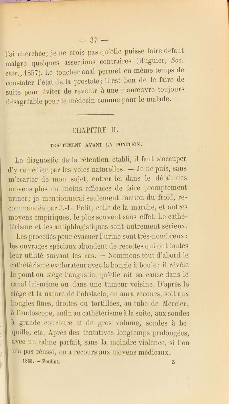 l’ai cherchée; je ne crois pas qu’elle puisse faire défaut malgré quelques assertions contraires (Huguier, Soc. chir., 1857). Le toucher anal permet en même temps de constater l’état de la prostate; il est bon de le faire de suite pour éviter de revenir a une manoeuvre toujours désagréable pour le médecin comme pour le malade. CHAPITRE II. TRAITEMENT AVANT LA PONCTION. Le diagnostic de la rétention établi, il faut s’occuper d’y remédier par les voies naturelles. — Je ne puis, sans m’écarter de mon sujet, entrer ici dans le détail des moyens plus ou moins efficaces de faire promptement uriner; je mentionnerai seulement l’action du froid, re- commandée par J.-L. Petit, celle de la marche, et autres moyens empiriques, le plus souvent sans effet. Le cathé- térisme et les antiphlogistiques sont autrement sérieux. Les procédés pour évacuer l’urine sont très-nombreux : les ouvrages spéciaux abondent de recettes qui ont toutes leur utilité suivant les cas. — Nommons tout d’abord le cathétérisme explorateur avec la bougie à boule; il révèle le point où siège l’angustie, qu’elie ait sa cause dans le canal lui-même ou dans une tumeur voisine. D’après le siège et la nature de l’obstacle, on aura recours, soit aux bougies fines, droites ou tortillées, au tube de Mercier, à l’endoscope, enfin au cathétérisme à la suite, aux sondes à grande courbure et de gros volume, sondes à bé- quille, etc. Après des tentatives longtemps prolongées, avec un calme parfait, sans la moindre violence, si l’on n’a pas réussi, on a recours gux moyens médicaux. 18C8. - Pouliot. 3