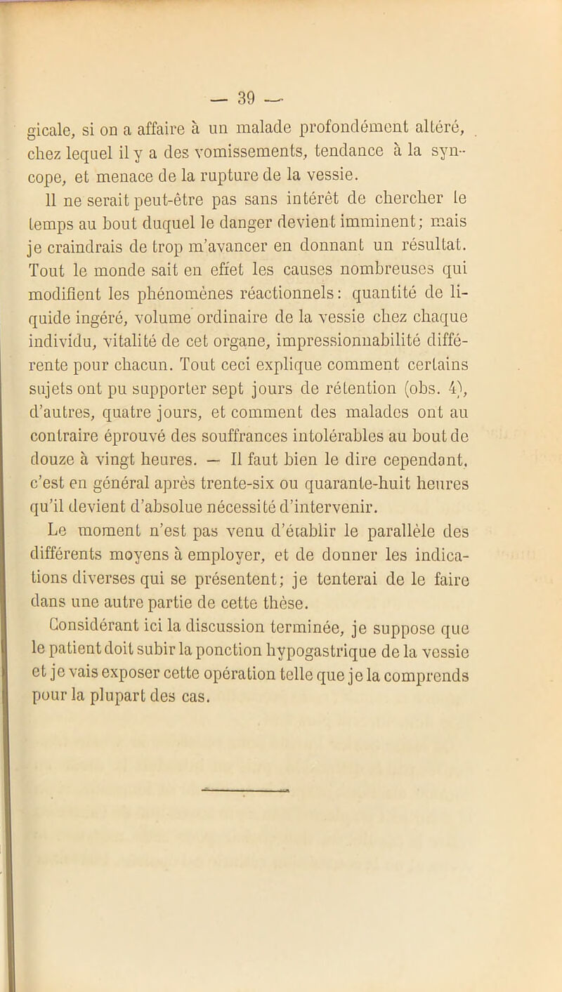 gicale, si on a affaire à un malade profondément altéré, chez lequel il y a des vomissements, tendance à la syn- cope, et menace de la rupture de la vessie. 11 ne serait peut-être pas sans intérêt de chercher le temps au bout duquel le danger devien t imminent ; mais je craindrais de trop m’avancer en donnant un résultat. Tout le monde sait en effet les causes nombreuses qui modifient les phénomènes réactionnels : quantité de li- quide ingéré, volume ordinaire de la vessie chez chaque individu, vitalité de cet organe, impressionnabilité diffé- rente pour chacun. Tout ceci explique comment certains sujets ont pu supporter sept jours de rétention (obs. 4), d’autres, quatre jours, et comment des malades ont au contraire éprouvé des souffrances intolérables au bout de douze à vingt heures. — Il faut bien le dire cependant, c’est en général après trente-six ou quarante-huit heures qu’il devient d’absolue nécessité d’intervenir. Le moment n’est pas venu d’éiablir le parallèle des différents moyens à employer, et de donner les indica- tions diverses qui se présentent; je tenterai de le faire dans une autre partie de cette thèse. Considérant ici la discussion terminée, je suppose que le patient doit subir la ponction hypogastrique de la vessie et je vais exposer cette opération telle que je la comprends pour la plupart des cas.