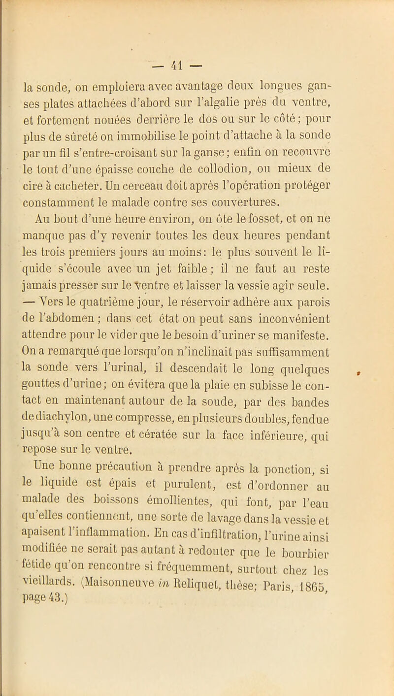 la sonde, on emploiera avec avantage deux longues gan- ses plates attachées d’abord sur l’algalie près du ventre, et fortement nouées derrière le dos ou sur le côté; pour plus de sûreté on immobilise le point d’attacbe à la sonde par un fll s’entre-croisant sur la ganse ; enfin on recouvre le tout d’une épaisse couche de collodion, ou mieux de cire à cacheter. Un cerceau doit après l’opération protéger constamment le malade contre ses couvertures. Au bout d’une heure environ, on ôte lefosset, et on ne manque pas d’y revenir toutes les deux heures pendant les trois premiers jours au moins: le plus souvent le li- quide s’écoule avec un jet faible; il ne faut au reste jamais presser sur le Ventre et laisser la vessie agir seule. — Vers le quatrième jour, le réservoir adhère aux parois de l’abdomen ; dans cet état on peut sans inconvénient attendre pour le vider que le besoin d’uriner se manifeste. On a remarqué que lorsqu’on n’inclinait pas suffisamment la sonde vers l’urinal, il descendait le long quelques gouttes d’urine; on évitera que la plaie en subisse le con- tact en maintenant autour de la soude, par des bandes de diachylon, une compresse, en plusieurs doubles, fendue jusqu à son centre et cératée sur la face inférieure, qui repose sur le ventre. Une bonne précaution a prendre après la ponction, si le liquide est épais et purulent, est d’ordonner au malade des boissons émollientes, qui font, par l’eau qu elles contiennent, une sorte de lavage dans la vessie et apaisent l’inflammation. En cas d’infiltration, l’urine ainsi modifiée ne serait pas autant à redouter que le bourbier fétide qu’on rencontre si fréquemment, surtout chez les vieillards. (Maisonneuve m Heliquet, thèse; Paris 18G5 page 43.)