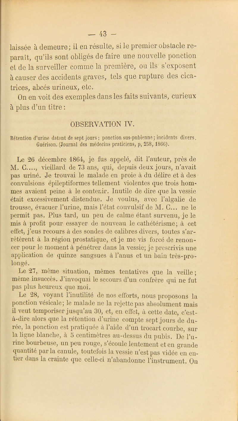 laissée à demeure ; il en résulte, si le premier obstacle re- paraît, qu’ils sont obligés de faire une nouvelle ponction et de la surveiller comme la première, ou ils s’exposent à causer des accidents graves, tels que rupture des cica- trices, abcès urineux, etc. On en voit des exemples dans les faits suivants, curieux à plus d’un titre : OBSERVATION IV. Rétention d’urine datant de sept jours; ponction sus-pubienne; incidents divers. Guérison. (Journal des médecins praticiens, p, 2S8,186G). Le 26 décembre 1864, je fus appelé, dit l’auteur, près de M. G...., vieillard de 73 ans, qui, depuis deux jours, n’avait pas uriné. Je trouvai le malade en proie à du délire et à des convulsions épileptiformes tellement violentes que trois hom- mes avaient peine à le contenir. Inutile de dire que la vessie était excessivement distendue. Je voulus, avec l’algalie de trousse, évacuer l’urine, mais l’état convulsif de M. G... ne le permit pas. Plus tard, un peu de calme étant survenu, je le mis à profit pour essayer de nouveau le cathétérisme; à cet effet, j’eus recours à des sondes de cahbres divers, toutes s’ar- rêtèrent à la région prostatique, et je me vis forcé de renon- cer pour le moment à pénétrer dans la vessie; je prescrivis une apphcation de quinze sangsues à l’anus et un bain très-pro- longé. Le 27, même situation, mêmes tentatives que la veille ; même insuccès. J’invoquai le secours d’un confrère qui ne fut pas plus heureux que moi. Le 28, voyant l’inutilité do nos efforts, nous proposons la ponction vésicale; le malade ne la rejette pas absolument mais il veut temporiser jusqu’au 30, et, en effet, à cette date, c’est- à-dire alors que la rétention d’urine compte sept joui’s de du- rée, la ponction est pratiquée à l’aide d’un trocart courbe, sur la ligne blanche, à S centimètres au-dessus du pubis. De l’u- rine bourbeuse, un peu rouge, s’écoule lentement et en grande quantité par la canule, toutefois la vessie n’est pas vidée en en- tier dans la crainte que celle-ci n’abandonne l’instrument. On