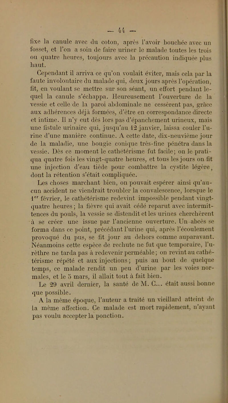fixe la canule avec du coton, après l’avoir bouchée avec un fosset, et l’on a soin de faire uriner le malade toutes les trois ou quatre heures, toujours avec la précaution indiquée plus haut. Cependant il arriva ce qu’on voulait éviter, mais cela par la faute involontaire du malade qui, deux jours après l’opération, fît, en voulant se mettre sur son séant, un effort pendant le- quel la canule s’échappa. Heureusement l’ouverture de la vessie et celle de la paroi abdominale ne cessèrent pas, grâce aux adhérences déjà foi-mées, d’ètre en correspondance directe et intime. Il n’y eut dès lors pas d’épanchement urineux, mais une fistule urinaire qui, jusqu’au 12 janvier, laissa couler l’u- rine d’une manière continue. A cette date, dix-neiiHème jour de la maladie, une bougie conique très-fine pénétra dans la vessie. Dès ce moment le cathétérisme fut facile; on le prati- qua quatre fois les vingt-quatre heures, et tous les jours on fit une injection d’eau tiède pour combattre la cystite légère, dont la rétention s’était compliquée. Les choses marchant bien, on pouvait espérer ainsi qu’au- cun accident ne viendrait trouhler la convalescence, lorsque le fer février, le cathétérisme redevint impossible pendant -vingt- quatre heures ; la fièvre qui avait cédé reparut avec intermit- tences du pouls, la vessie se distendit et les urines cherchèrent à se créer une issue par l’ancienne ouverture. Un abcès se forma dans ce point, précédant l’imne qui, après l’écoulement provoqué du pus, se fit jour au dehors comme auparavant. Néanmoins cette espèce de rechute ne fut que temporaire, l’u- rèthre ne tarda pas à redevenir perméalile ; on reUnt au cathé- térisme répété et aux injections ; puis au bout de quelque temps, ce malade rendit un peu d’urine par les voies nor- males, et le 5 mars, il allait tout à fait bien. Le 29 avril dernier, la santé deM. G... était aussi bonne que possible. A la même épocjue, l’auteur a traité un vieillard atteint de la même affection. Ce malade est mort rapidement, n’ayant pas voulu accepter la ponction.