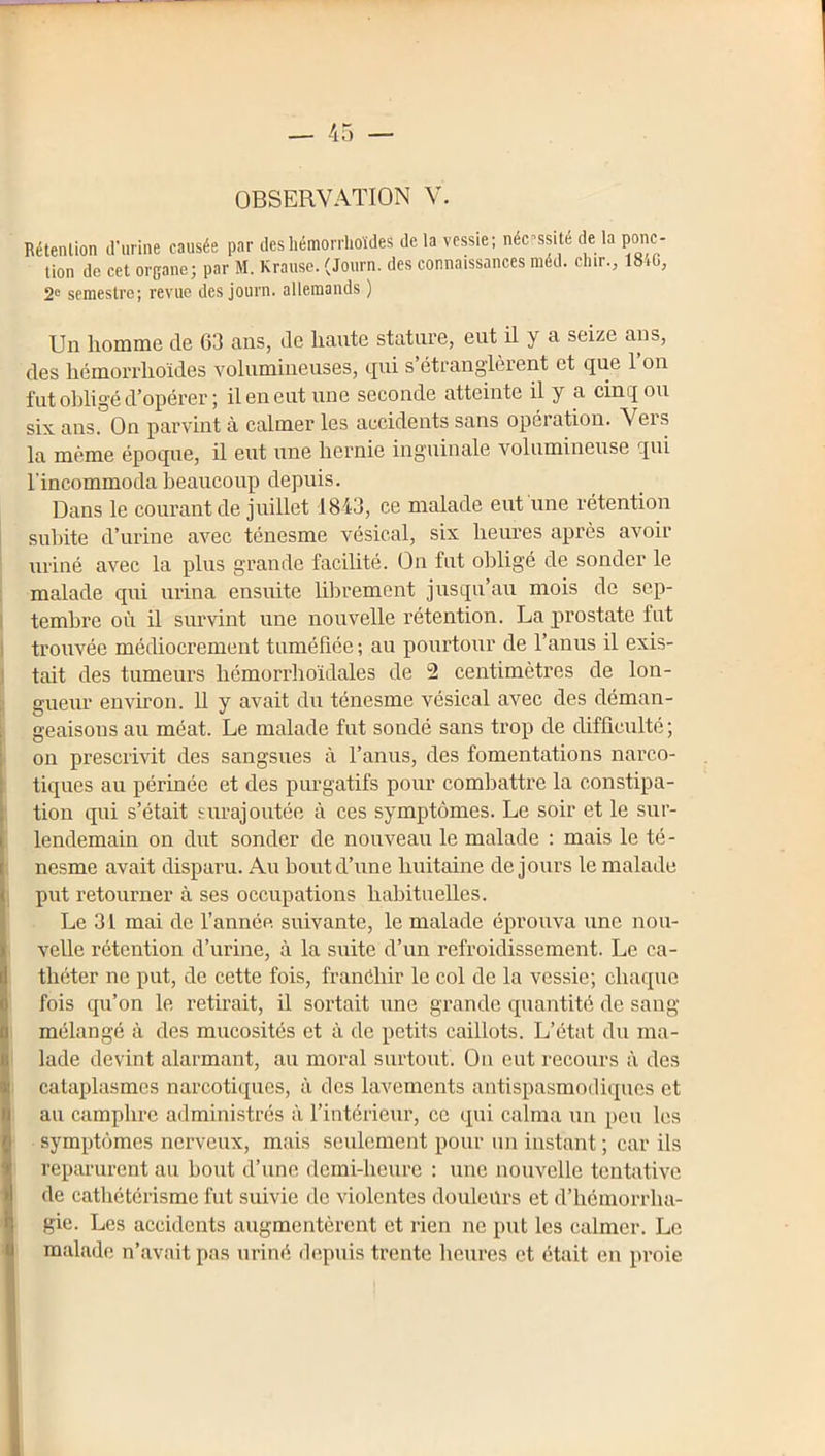 OBSERVATION V. Rétention d’urine causée par deshémorrlioïdes de la vessie; nécessité de la ponc- tion de cet organe; par M. Krause. (Journ. des connaissances méd. dur., 18iG, 2 semestre; revue des journ. allemands ) Un homme de 63 ans, de liante stature, eut il y a seize ans, des hémorrlioïdes Yolumineiises, tjui s étrangièient et que 1 on fut obligé d’opérer ; il en eut une seconde atteinte il y a cinq ou six ans. On parvint à calmer les accidents sans opération. Vers la même époque, il eut une hernie inguinale volumineuse qui l’incommoda beaucoup depuis. Dans le courant de juillet 1843, ce malade eut une rétention subite d’urine avec ténesme vésical, six heures après avoir uriné avec la plus grande facilité. On fut obligé de sonder le malade qui urina ensuite librement jusqu’au mois de sep- I tembre où il survint une nouvelle rétention. La prostate fut ) trouvée médiocrement tuméfiée ; au pourtour de l’anus il exis- ) tait des tumeurs hémorrhoidales de 2 centimètres de lon- ï gueur envh’on. U y avait du ténesme vésical avec des déman- geaisons au méat. Le malade fut sondé sans trop de difficulté; on prescrivit des sangsues à l’anus, des fomentations narco- tiques au périnée et des purgatifs pour combattre la constipa- tion qui s’était surajoutée à ces symptômes. Le soir et le sur- lendemain on dut sonder de nouveau le malade : mais le té- nesme avait disparu. Au bout d’une huitaine de jours le malade I put retourner à ses occupations haliituelles. Le 31 mai de l’année, suivante, le malade éprouva une nou- velle rétention d’urine, à la suite d’un refroidissement. Le ca- théter ne put, de cette fois, franchir le col de la vessie; chaque fois qu’on le retirait, il sortait une grande quantité de sang 1 mélangé à des mucosités et à de petits caillots. L’état du ma- lade devint alarmant, au moral surtout. On eut recours à des cataplasmes narcotiques, à des lavements antispasmodiques et au camphre administrés à l’intérieur, ce qui calma un peu les symptômes nerveux, mais seulement pour un instant ; car ils reparurent au bout d’une demi-heure : une nouvelle tentative de cathétérisme fut suivie de violentes douleurs et d’hémorrha- gie. Les accidents augmentèrent et rien ne put les calmer. Le malade n’avait pas uriné (hqmis trente heures et était en proie