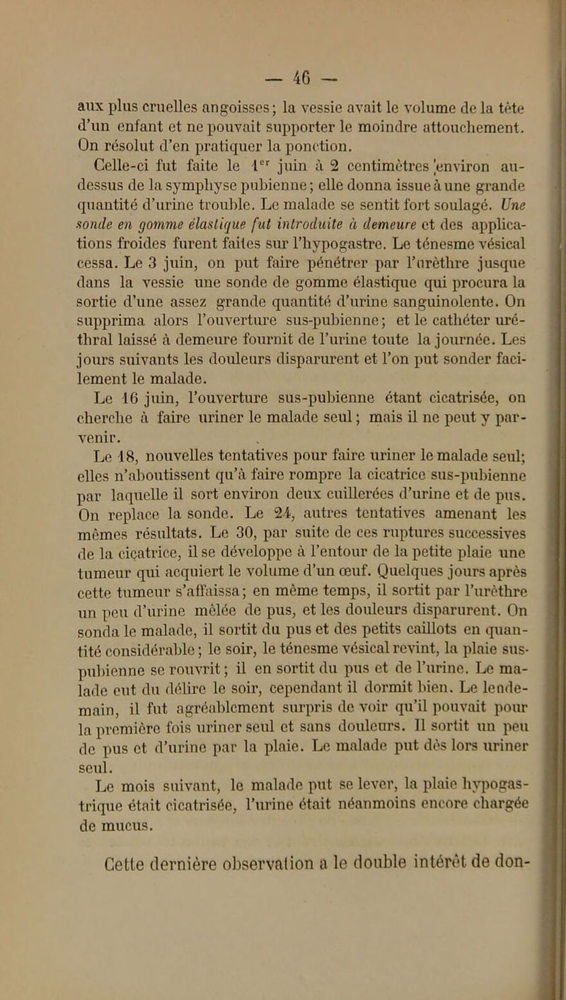 — 4G - aux plus cruelles angoisses; la vessie avait le volume de la tète d’un enfant et ne pouvait supporter le moindre attouchement. On résolut d’en pratiquer la ponction. Celle-ci fut faite le i®'' juin à 2 centimètres environ au- dessus de la symphyse pubienne ; elle donna issue à une grande quantité d’urine trouble. Le malade se sentit fort soulagé. Une sonde en gomme élastique fut introduite à demeure et des apphca- tions froides furent faites sur l’hypogastre. Le ténesme vésical cessa. Le 3 juin, on put faire pénétrer par l’urèthre jusque dans la vessie une sonde de gomme élastique qui procura la sortie d’une assez grande quantité d’urine sanguinolente. On supprima alors l’ouverture sus-pubienne ; et le cathéter uré- thral laissé à demeure fournit de l’urine toute la journée. Les jours suivants les douleurs disparurent et l’on put sonder faci- lement le malade. Le 16 juin, l’ouverture sus-pubienne étant cicatrisée, on cherche à faire uriner le malade seul; mais il ne peut y par- venir. Le 18, nouvelles tentatives pour faire iiriner le malade seul; elles n’aboutissent qu’à faire rompre la cicatrice sus-pubienne par laquelle il sort environ deux cuillerées d’urine et de pus. On replace la sonde. Le 24, autres tentatives amenant les mêmes résultats. Le 30, par suite de ces ruptures successives de la cicatrice, il se développe à l’entour de la petite plaie une tumeur qui acquiert le volume d’un œuf. Quelques jours après cette tumeur s’affaissa ; en même temps, il sortit par l’urèthre un peu d’urine mêlée de pus, et les douleurs disparurent. On sonda le malade, il sortit du pus et des petits caillots en quan- tité considérable ; le soir, le ténesme vésical revint, la plaie sus- pubienne se rouvrit ; il en sortit du pus et de l’urine. Le ma- lade eut du délire le soir, cependant il dormit bien. Le le ode- ' main, il fut agréablement surpris de voir qu’il pouvait pour ; la première fois uriner seul et sans douleurs. Il sortit un peu ■ de pus et d’urine par la plaie. Le malade put dès lors uriner j seul. i Le mois suivant, le malade put se lever, la plaie hypogas- ; trique était cicatrisée, l’urine était néanmoins encore chargée | de mucus. Cette dernière observation a le double intérêt de don- i