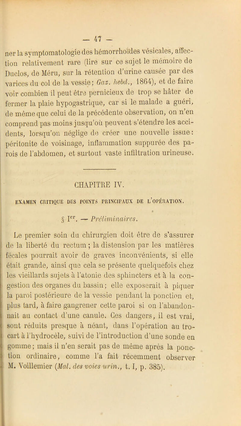 — 47 - ner la symptomatologie des liémorrhoVdes vésicales, affec- tion relativement rare (lire sur ce sujet le mémoire de Duclos, de Méru, sur la rétention d’urine causée par des varices du col de la vessie; Gaz. hebcl., 1864), et de faire voir combien il peut être pernicieux de trop se hâter de fermer la plaie hypogastrique, car si le malade a guéri, de même que celui de la précédente observation, on n en comprend pas moins jusqu’où peuvent s’étendre les acci- dents, lorsqu’on néglige de créer une nouvelle issue : péritonite de voisinage, inflammation suppurée des pa- rois de l’abdomen, et surtout vaste infiltration urineuse. CHAPITRE IV. EXAMEN CRITIQUE DES POINTS PRINCIPAUX DE l’oPÉRATION. » § — Préliminaires. Le premier soin du chirurgien doit être de s’assurer de la liberté du rectum ; la distension par les matières fécales pourrait avoir de graves inconvénients, si elle était grande, ainsi que cela se présente quelquefois chez les vieillards sujets à l’atonie des sphincters et à la con- gestion des organes du bassin; elle exposerait à piquer la paroi postérieure de la vessie pendant la ponction et, plus tard, à faire gangrener cette paroi si on l’abandon- nait au contact d’une canule. Ces dangers, il est vrai, sont réduits presque à néant, dans l’opération au tro- cart à l’hydrocèle, suivi de l’introduction d’une sonde en gomme ; mais il n’en serait pas de même après la ponc- tion ordinaire, comme l’a fait récemment observer