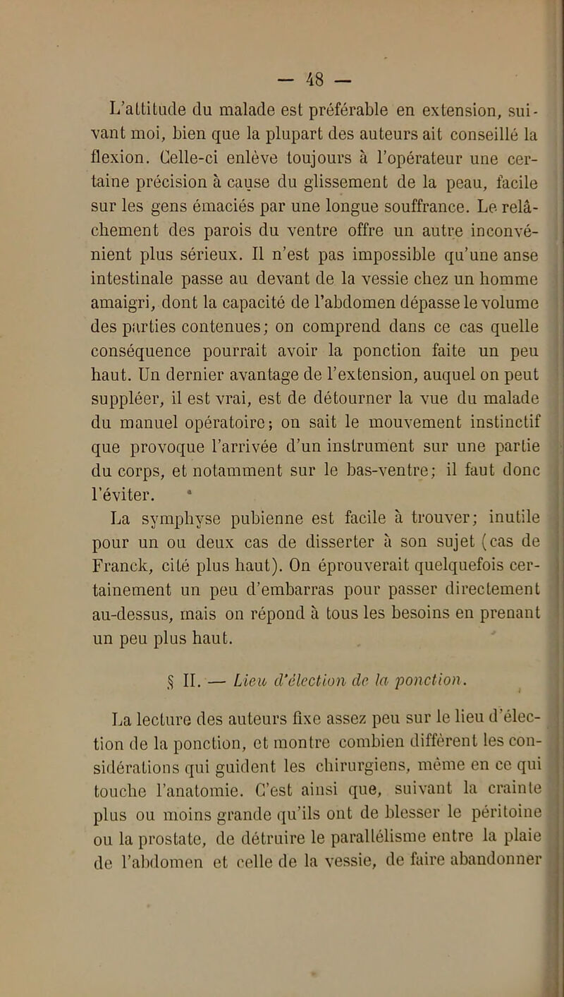 II. — Lieu cVélection de la ponction. L’atLitude du malade est préférable en extension, sui- vant moi, bien que la plupart des auteurs ait conseillé la flexion. Celle-ci enlève toujours à l’opérateur une cer- taine précision à cause du glissement de la peau, facile sur les gens émaciés par une longue souffrance. Le relâ- chement des parois du ventre offre un autre inconvé- nient plus sérieux. Il n’est pas impossible qu’une anse intestinale passe au devant de la vessie chez un homme amaigri, dont la capacité de l’abdomen dépasse le volume des parties contenues; on comprend dans ce cas quelle conséquence pourrait avoir la ponction faite un peu haut. Un dernier avantage de l’extension, auquel on peut suppléer, il est vrai, est de détourner la vue du malade du manuel opératoire-, on sait le mouvement instinctif que provoque l’arrivée d’un instrument sur une partie du corps, et notamment sur le bas-ventre; il faut donc l’éviter. La symphyse pubienne est facile à trouver; inutile pour un ou deux cas de disserter à son sujet (cas de Franck, cité plus haut). On éprouverait quelquefois cer- tainement un peu d’emharras pour passer directement au-dessus, mais on répond à tous les besoins en prenant un peu plus haut. La lecture des auteurs fixe assez peu sur le lieu d’élec- tion de la ponction, et montre combien diffèrent les con-j sidérations qui guident les chirurgiens, même en ce qui touche l’anatomie. C’est ainsi que, suivant la crainte plus ou moins grande qu’ils ont de blesser le péritoine ou la prostate, de détruire le parallélisme entre la plaie de l’abdomen et celle de la vessie, de faire abandonner
