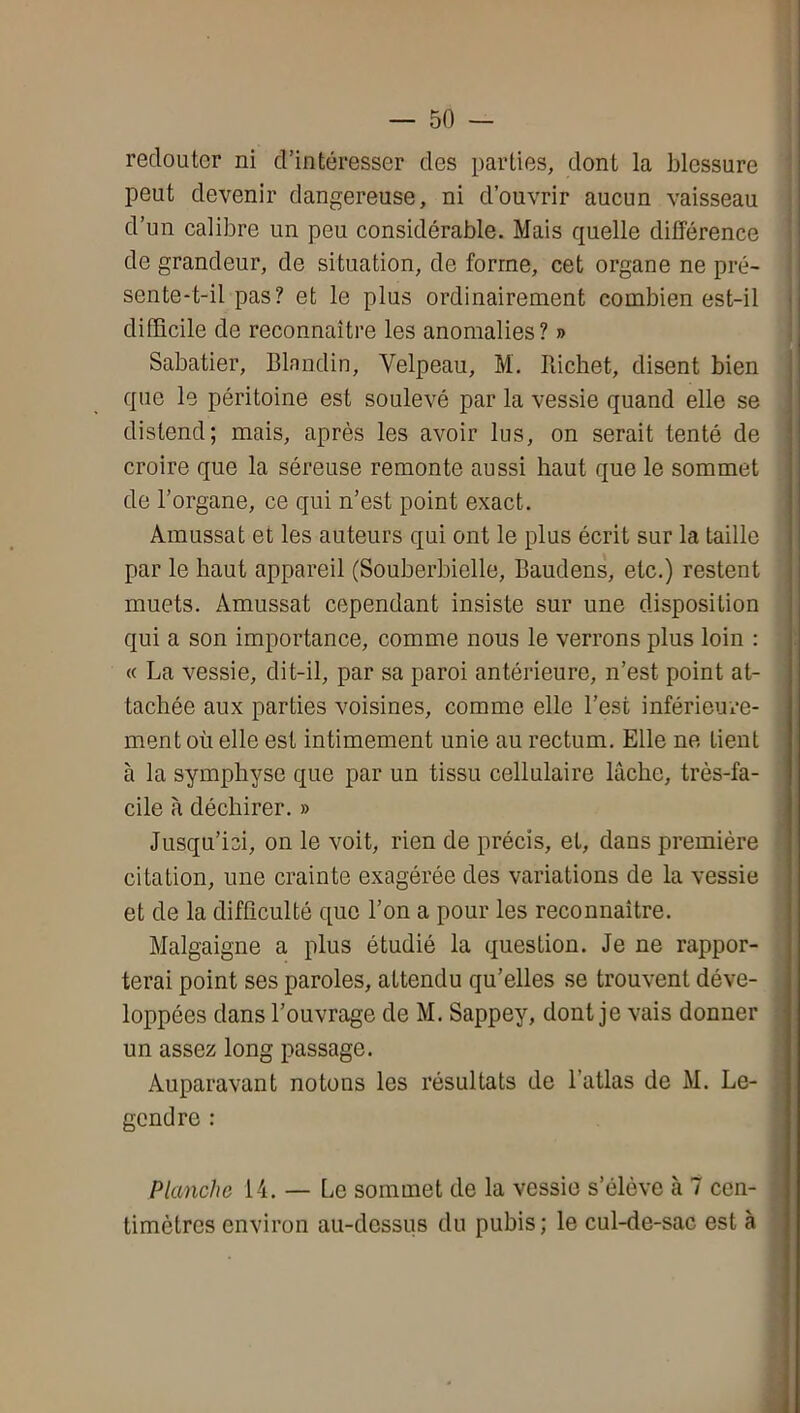 redouter ni d’intéresser des parties, dont la blessure peut devenir dangereuse, ni d’ouvrir aucun vaisseau ; d’un calibre un peu considérable. Mais quelle différence ' de grandeur, de situation, de forme, cet organe ne pré- sente-t-il pas? et le plus ordinairement combien est-il j difficile de reconnaître les anomalies? » I Sabatier, Blandin, Velpeau, M. Piichet, disent bien que le péritoine est soulevé par la vessie quand elle se distend; mais, après les avoir lus, on serait tenté de croire que la séreuse remonte aussi haut que le sommet de l’organe, ce qui n’est point exact. Amussat et les auteurs qui ont le plus écrit sur la taille par le haut appareil (Souberbielle, Baudens, etc.) restent muets. Amussat cependant insiste sur une disposition qui a son importance, comme nous le verrons plus loin : « La vessie, dit-il, par sa paroi antérieure, n’est point at- tachée aux parties voisines, comme elle l’est inférieure- ment où elle est intimement unie au rectum. Elle ne tient à la symphyse que par un tissu cellulaire lâche, très-fa- cile à déchirer. » Jusqu’ici, on le voit, rien de précis, et, dans première citation, une crainte exagérée des variations de la vessie et de la difficulté que l’on a pour les reconnaître. Malgaigne a plus étudié la question. Je ne rappor- terai point ses paroles, attendu qu’elles se trouvent déve- loppées dans l’ouvrage de M. Sappey, dont je vais donner ! un assez long passage. Auparavant notons les résultats de l’atlas de M. Le- . gendre : > A, Planche 14. — Le sommet de la vessie s’élève à 7 cen- timètres environ au-dessus du pubis; le cul-de-sac est à