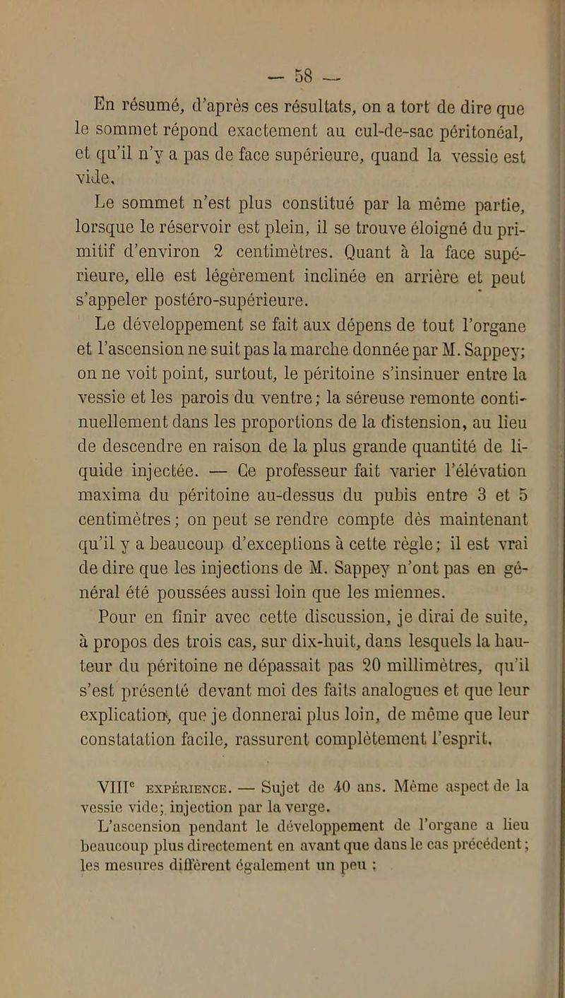 En résumé, cEaprés ces résultats, on a tort de dire que le sommet répond exactement au cul-de-sac péritonéal, et qu’il n’y a pas de face supérieure, quand la vessie est vide. Le sommet n’est plus constitué par la même partie, lorsque le réservoir est plein, il se trouve éloigné du pri- mitif d’environ 2 centimètres. Quant à la face supé- rieure, elle est légèrement inclinée en arrière et peut s’appeler postéro-supérieure. Le développement se fait aux dépens de tout l’organe et l’ascension ne suit pas la marche donnée par M. Sappey; on ne voit point, surtout, le péritoine s’insinuer entre la vessie et les parois du ventre ; la séreuse remonte conti' nuellement dans les proportions de la distension, au lieu de descendre en raison de la plus grande quantité de li- quide injectée. — Ce professeur fait varier l’élévation maxima du péritoine au-dessus du pubis entre 3 et 5 centimètres ; on peut se rendre compte dès maintenant qu’il y a beaucoup d’exceptions à cette règle; il est vrai de dire que les injections de M. Sappey n’ont pas en gé- néral été poussées aussi loin que les miennes. Pour en finir avec cette discussion, je dirai de suite, à propos des trois cas, sur dix-buit, dans lesquels la hau- teur du péritoine ne dépassait pas 20 millimètres, qu’il s’est présenté devant moi des faits analogues et que leur explication>, que je donnerai plus loin, de même que leur constatation facile, rassurent complètement l’esprit. VHP EXPÉRIENCE. — Sujet do 40 ans. Même aspect de la vessie vide; injection par la verge. L’ascension pendant le développement de l’organe a lieu beaucoup plus directement en avant que dans le cas précédent ; les mesures diffèrent également un peu :