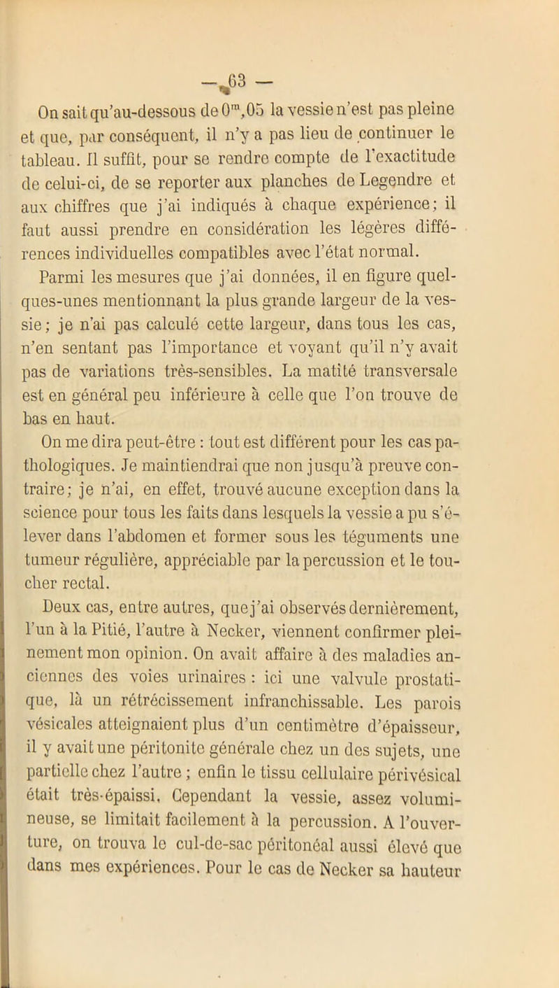 Onsaitqu’au-dessous de0™,05 la vessie n’est pas pleine et que, par conséquent, il n’y a pas lieu de continuer le tableau. Il suffit, pour se rendre compte de l’exactitude de celui-ci, de se reporter aux planches de Legendre et aux chiffres que j’ai indiqués à chaque expérience; il faut aussi prendre en considération les légères diffé- rences individuelles compatibles avec l’état normal. Parmi les mesures que j’ai données, il en figure quel- ques-unes mentionnant la plus grande largeur de la ves- sie ; je n’ai pas calculé cette largeur, dans tous les cas, n’en sentant pas l’importance et voyant qu’il n’y avait pas de variations très-sensibles. La matité transversale est en général peu inférieure à celle que l’on trouve de bas en haut. On me dira peut-être : tout est différent pour les cas pa- thologiques. Je maintiendrai que non jusqu’à preuve con- traire; je n’ai, en effet, trouvé aucune exception dans la science pour tous les faits dans lesquels la vessie a pu s’é- lever dans l’ahdomen et former sous les téguments une tumeur régulière, appréciable par la percussion et le tou- cher rectal. Deux cas, entre autres, que j’ai observés dernièrement, l’un à la Pitié, l’autre à Necker, viennent confirmer plei- nement mon opinion. On avait affaire à des maladies an- ciennes des voies urinaires : ici une valvule prostati- que, là un rétrécissement infranchissable. Les parois vésicales atteignaient plus d’un centimètre d’épaisseur, il y avait une péritonite générale chez un des sujets, une partielle chez l’autre ; enfin le tissu cellulaire périvésical était très-épaissi. Cependant la vessie, assez volumi- neuse, se limitait facilement à la percussion. A l’ouver- ture, on trouva le cul-de-sac péritonéal aussi élevé que dans mes expériences. Pour le cas de Necker sa hauteur