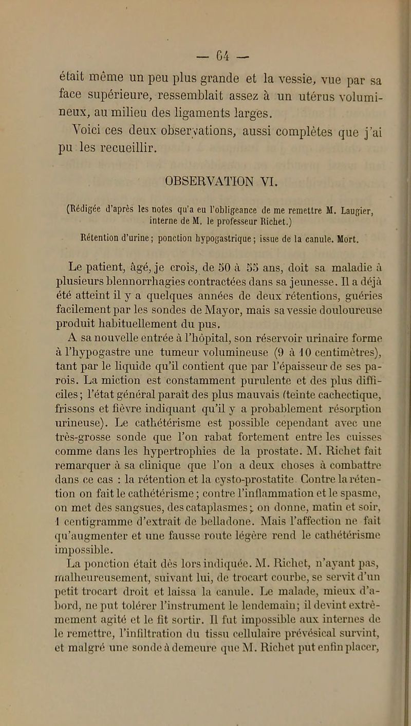 était même un peu plus grande et la vessie, vue par sa face supérieure, ressemblait assez à un utérus volumi- neux, au milieu des ligaments larges. Voici ces deux observations, aussi complètes que j’ai pu les recueillir. OBSERVATION VL (Rédigée d’après les notes qu’a eu l’obligeance de me remettre M. Laugier, interne de M. le professeur Richet.) Rétention d’urine; ponction hypogastrique; issue de la canule. Mort. Le patient, âgé, je crois, de 50 à 55 ans, doit sa maladie à plusieurs blennorrhagies contractées dans sa jeunesse. Il a déjà été atteint il y a quelques années de deux rétentions, guéries facilement par les sondes de Mayor, mais sa vessie douloureuse produit habituellement du pus, A sa nouvelle entrée à l’hôpital, son réservoir urinaire forme à l’hypogastre une tumeur volumineuse (9 à 10 centimètres), tant par le liquide qu’il contient que par l’épaisseur de ses pa- rois. La miction est constamment purulente et des plus diffi- ciles ; l’état général paraît des plus mauvais (teinte cachectique, frissons et fièvre indiquant qu’il y a probablement résorption urineuse). Le cathétérisme est possible cependant avec une très-grosse sonde que l’on rabat fortement entre les cuisses comme dans les hypertrophies de la prostate. M. Richet fait remarquer à sa clinique que l’on a deux choses à combattre dans ce cas : la rétention et la cysto-prostatite Contre la réten- tion on fait le cathétérisme ; contre l’inflammation et le spasme, on met des sangsues, des cataplasmes on donne, matin et soir, 1 centigramme d’extrait de belladone. Mais l’affection ne fait qu’augmenter et une fausse route légère rend le cathétérisme impossible. La ponction était dès lors indiquée. M. Richet, n’ayant pas, malheureusement, suivant lui, de trocart courbe, se serMt d’un petit trocart droit et laissa la canule. Le malade, mieux d’a- bord, ne put tolérer l’instrument le lendemain; il devint extrê- mement agité et le fit sortir. 11 fut impossible aux internes de le remettre, l’infiltration du tissu cellulaire prévésical survint, et malgré une sonde à demeure que M. Richet put enfin placer.