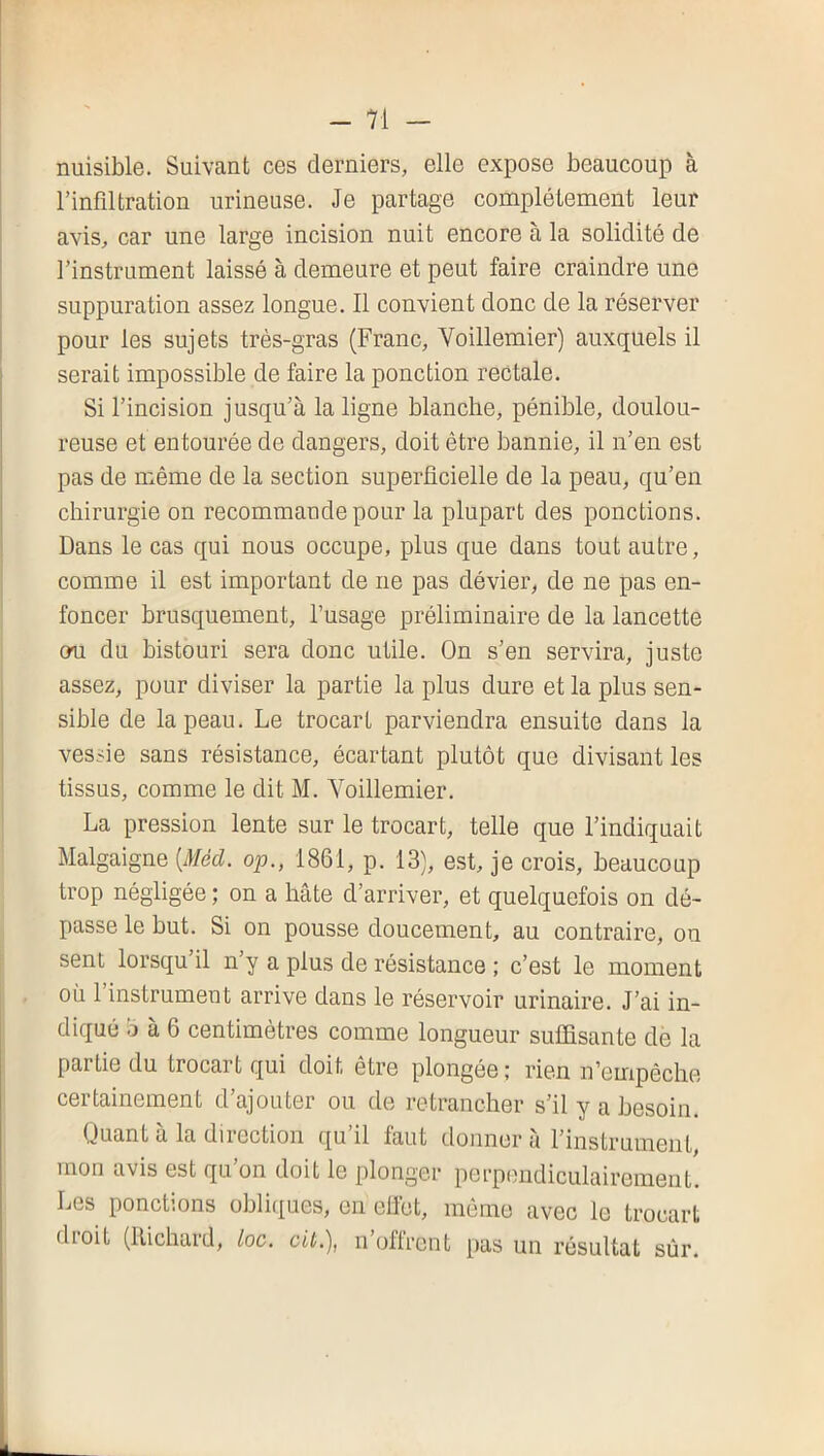 nuisible. Suivant ces derniers, elle expose beaucoup à l’infiltration urineuse. Je partage complètement leur avis, car une large incision nuit encore à la solidité de l’instrument laissé à demeure et peut faire craindre une suppuration assez longue. Il convient donc de la réserver pour les sujets très-gras (Franc, Voillemier) auxquels il serait impossible de faire la ponction rectale. Si l’incision jusqu’à la ligne blanche, pénible, doulou- reuse et entourée de dangers, doit être bannie, il n’en est pas de même de la section superficielle de la peau, qu’en chirurgie on recommande pour la plupart des ponctions. Dans le cas qui nous occupe, plus que dans tout autre, comme il est important de ne pas dévier, de ne pas en- foncer brusquement, l’usage préliminaire de la lancette ou du bistouri sera donc utile. On s’en servira, juste assez, pour diviser la partie la plus dure et la plus sen- sible de la peau. Le trocart parviendra ensuite dans la vessie sans résistance, écartant plutôt que divisant les tissus, comme le dit M. Voillemier. La pression lente sur le trocart, telle que l’indiquait Malgaigne [Méd. 020., 1861, p. 13), est, je crois, beaucoup trop négligée ; on a hâte d’arriver, et quelquefois on dé- passe le but. Si on pousse doucement, au contraire, ou sent lorsqu’il n’y a plus de résistance ; c’est le moment où 1 instrument arrive dans le réservoir urinaire. J’ai in- diqué b à 6 centimètres comme longueur suffisante de la partie du trocart qui doit être plongée ; rien n’empêche certainement d’ajouter ou de retrancher s’il y a besoin. (Juant a la diiection qu il faut donner a l’instrument, mon avis est qu’on doit le plonger perpendiculairement. Les ponctions oblitiues, en efiet, même avec le trocart dioit (Richard, Loc. cit.), n oflrent pas un résultat sûr.