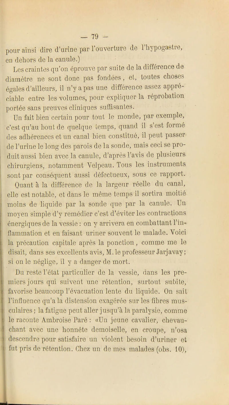 poui'ainsi dire d’urinG par l’ouverlurG de Ihypogastie, en dehors de la canule.) Les craintes qu’on éprouve par suite de la différence de diamètre ne sont donc pas fondées, et, toutes choses égales d’ailleurs, il n’y a pas une différence assez appré- ciable entre les volumes, pour expliquer la réprobation portée sans preuves cliniques suffisantes. Un fait bien certain pour tout le monde, par exemple, c’est qu’au bout de quelque temps, quand il s’est formé des adhérences et un canal bien constitué, il peut passer de l’urine le long des parois de la sonde, mais ceci se pro- duit aussi bien avec la canule, d’après l’avis de plusieurs chirurgiens, notamment Velpeau. Tous les instruments sont par conséquent aussi défectueux, sous ce rapport. Quant à la différence de la largeur réelle du canal, I elle est notable, et dans le même temps il sortira moitié 1 moins de liquide par la sonde que par la canule. Un I moyen simple d’y remédier c’est d’éviter les contractions énergiques de la vessie : on y arrivera en combattant l’in- flammation et en faisant uriner souvent le malade. Voici la précaution capitale après la ponction, comme me le disait, dans ses excellents avis, M. le professeur Jarjavay; si on le néglige, il y a danger de mort. Du reste l’état particulier de la vessie, dans les pre- miers jours qui suivent une rétention, surtout subite, favorise beaucoup l’évacuation lente du liquide. On sait l’influence qu’a la distension exagérée sur les fibres mus- culaires ; la fatigue peut aller jusqu’à la paralysie, comme le raconte Ambroise Paré : «Un jeune cavalier, chevau- chant avec une honnête demoiselle, en croupe, n’osa descendre pour satisfaire un violent besoin d’uriner et fut pris de rétention. Chez un de me.s malades (obs. 10),
