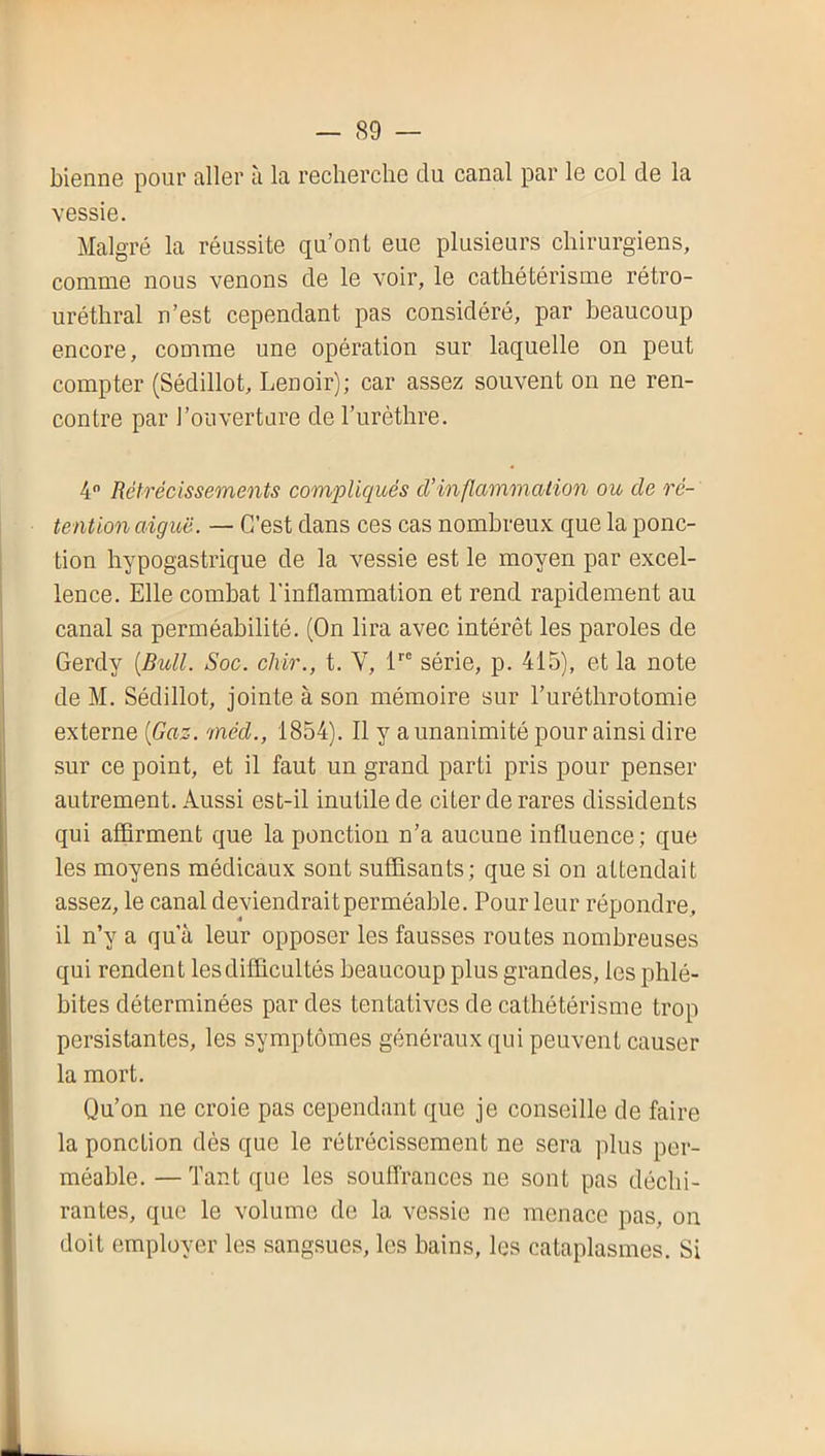 bienne pour aller à la recherche du canal par le col de la vessie. Malgré la réussite qu’ont eue plusieurs chirurgiens, comme nous venons de le voir, le cathétérisme rétro- uréthral n’est cependant pas considéré, par beaucoup encore, comme une opération sur laquelle on peut compter (Sédillot, Lenoir); car assez souvent on ne ren- contre par l’ouverture de l’urèthre. 4 Rétrécissements compliqués d’inflammation ou de ré- tention aiguë. — C’est dans ces cas nombreux que la ponc- tion hypogastrique de la vessie est le moyen par excel- lence. Elle combat l'inflammation et rend rapidement au canal sa perméabilité. (On lira avec intérêt les paroles de Gerdy {Bull. Soc. cliir., t. V, l’’ série, p. 415), et la note deM. Sédillot, jointe à son mémoire sur l’uréthrotomie externe {Gaz. méd., 1854). Il y a unanimi té pour ainsi dire sur ce point, et il faut un grand parti pris pour penser autrement. Aussi est-il inutile de citer de rares dissidents qui afflrment que la ponction n’a aucune influence; que les moyens médicaux sont suffisants; que si on attendait assez, le canal deviendrait perméable. Pour leur répondre, il n’y a qu’à leur opposer les fausses routes nombreuses qui rendent les difficultés beaucoup plus grandes, les phlé- bites déterminées par des tentatives de cathétérisme trop persistantes, les symptômes généraux qui peuvent causer la mort. Qu’on ne croie pas cependant que je conseille de faire la ponction dès que le rétrécissement ne sera plus per- méable. — Tant que les souffrances ne sont pas déchi- rantes, que le volume de la vessie ne menace pas, on doit employer les sangsues, les bains, les cataplasmes. Si