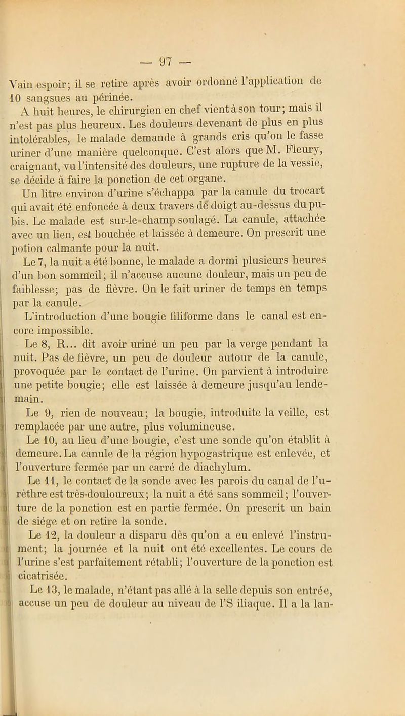 10 sangsues au périnée. A huit heures, le chh’urgien en chef vient à son tour ; mais il n’est pas plus heureux. Les douleurs devenant de plus en plus intoléraldes, le malade demande à grands cris qu’on le fasse uriner d’une manière quelconque. C’est alors queM. Fleury, craignant, vu l’intensité des doidevu's, une rupture de la vessie, se décide à faire la ponction de cet organe. Un litre environ d’iu’ine s’échappa par la canule du trocart qui avait été enfoncée à deux travers dé doigt au-dessus du pu- bis. Le malade est sur-le-champ soulagé. La canule, attachée avec un hen, est bouchée et laissée à demeure. On prescrit une potion calmante pour la nuit. Le 7, la nuit a été bonne, le malade a dormi plusieurs heures d’un bon sommeil; il n’accuse aucune douleur, mais un peu de , faiblesse; pas de fièvre. On le fait uriner de temps en temps i par la canule. L'introduction d’une bougie filiforme dans le canal est en- j core impossible. I Le 8, R... dit avoir uriné un peu par la verge pendant la nuit. Pas de fièvre, un peu de douleur autour de la canule, provoquée par le contact de l’urine. On parvient à introduire I une petite bougie ; eUe est laissée à demeure jusqu’au lende- j main. I Le 9, rien de nouveau ; la l)ougie, introduite la veille, est 1 remplacée pai’ une autre, plus volumineuse. I Le 10, au lieu d’une bougie, c’est une sonde qu’on établit à II demeure. La canule de la région hypogastrique est enlevée, et I l’ouverture fermée par un carré de diachylum. I Le 11, le contact de la sonde avec les parois du canal de l’u- |! rèthre est très-douloureux; la nuit a été sans sommeil; l’ouver- I: ture de la ponction est en partie fermée. On prescrit un bain I de siège et on retire la sonde. I Le \% la douleur a disparu dès qu’on a eu enlevé l’instru- I ment; la journée et la nuit ont été excellentes. Le cours de I l’m’ine s’est parfaitement rétabli; l’ouverture de la ponction est I cicatrisée. I Le 13, le malade, n’étant pas allé à la selle depuis son entrée, I accuse un peu de douleur au niveau de l’S ilia(pie. Il a la lan-