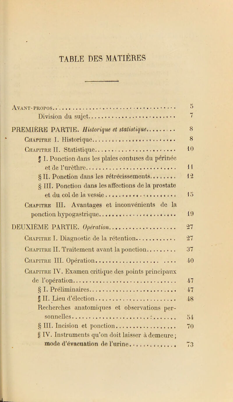 TABLE DES MATIÈRES Avant- propos ^ Division du sujet 7 PREMIÈRE PARTIE. Historique et statistique 8 Chapitre I. Historique ».... ..i.... 8 Chapitre IL Statistique 10 § I. Ponction dans les plaies contuses du périnée et de ITirèthre 11 § II. Ponction dans les rétrécissements l'S § III. Ponction dans les affections delà prostate et du col de la vessie 15 Chapitre III. Avantages et inconvénients de la ponction hypogastrique 19 DEUXIÈME PARTIE. Opération 27 Chapitre I. Diagnostic de la rétention 27 Chapitre IL Traitement avant la ponction 37 Chapitre III. Opération iO Chapitre IV. Examen critique des points principaux de l’opération 17 § I. Préliminaires i7 I IL Lieu d’élection 18 Recherches anatomiques et observations per- sonnelles 54 § III. Incision et ponction 70 § IV. Instruments qu’on doit laisser à demeure ; mode d’évacuation de l’urine 73