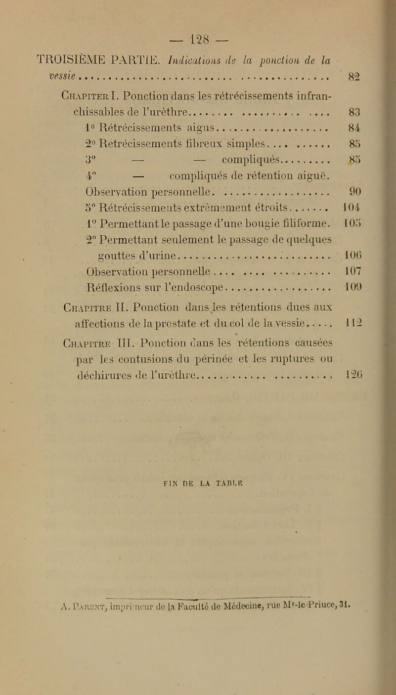 TROISIÈME PARTIE, hulicalions de la ponclioa de la vessie 82 Ch.vpiterI. Ponction dans les rétrécissements infran- chissables de l’iirèthre 8.3 1° Rétrécissements aigus 84 2° Rétrécissements fibreux simples 85 3° — — compliqués 85 4 — compliqués de rétention aiguë. Observation personnelle 90 5 Rétrécissements extrêmement étroits 104 1“ Permettant le passage d’une bougie fibforme. 105 2 Permettant seulement le passage de quelques gouttes d’urine 10(5 Observation personnelle 107 Réflexions sur l’endoscope 109 CH.vriTRE II. Ponction dans les rétentions dues aux affections de la prostate et du col de la vessie 112 Cn.vpiTRE 111. Ponction dans les rétentions causées par les contusions du périnée et les ruptures ou déchirures de rurètbre I2(i FIN DE LA TABLE A. Paiicnt, inipri ncur ilc [a Faculté de Medeoinej rue Mf-lc Friuce, 31.