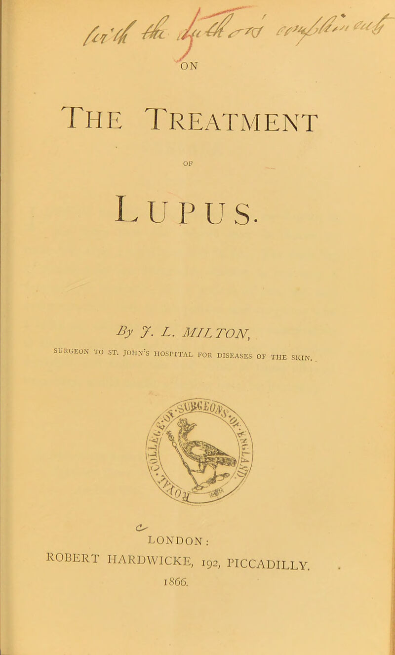 The Treatment OF Lupus. By y. L. MILTON, SURGEON TO ST. JOHN’s HOSPITAL FOR DISEASES OF THE SKIN LONDON: ROBERT HARDWICKE, 192, PICCADILLY. 1866.