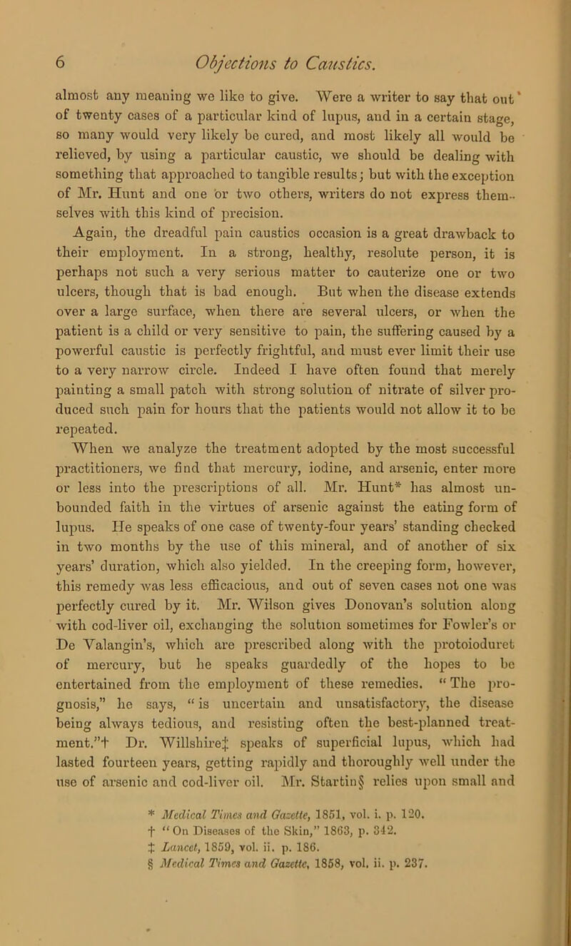 almost any meaning wo like to give. Were a writer to say that out* * * § of twenty cases of a particular kind of lupus, and in a certain stage, so many would very likely be cured, and most likely all would be relieved, by using a particular caustic, we should be dealing with something that approached to tangible results; but with the exception of Mr. Hunt and one or two others, writers do not express them- selves with this kind of precision. Again, the dreadful pain caustics occasion is a great drawback to their employment. In a strong, healthy, resolute person, it is perhaps not suck a very serious matter to cauterize one or two ulcers, though that is bad enough. But when the disease extends over a large surface, when there are several ulcers, or when the patient is a child or very sensitive to pain, the suffering caused by a powerful caustic is perfectly frightful, and must ever limit their use to a very narrow circle. Indeed I have often found that merely painting a small patch with strong solution of nitrate of silver pro- duced such pain for hours that the patients would not allow it to be repeated. When we analyze the treatment adopted by the most successful practitioners, we find that mercury, iodine, and arsenic, enter more or less into the prescriptions of all. Mr. Hunt* has almost un- bounded faith in the virtues of arsenic against the eating form of lupus. He speaks of one case of twenty-four year's’ standing checked in two months by the use of this mineral, and of another of six years’ duration, which also yielded. In the creeping form, however, this remedy was less efl&cacious, and out of seven cases not one was perfectly cured by it. Mr. Wilson gives Donovan’s solution along with cod-liver oil, exchanging the solution sometimes for Fowler’s or De Valangin’s, which are prescribed along with the protoioduret of mercury, but he speaks guardedly of the hopes to be entertained from the employment of these remedies. “ The pro- gnosis,” he says, “ is uncertain and unsatisfactor}’', the disease being always tedious, and resisting often the best-planned treat- ment.”t Dr-. Willshii’e:{; speaks of superficial lupus, which had lasted fourteen years, getting rapidly and thoroughly well under the use of ai’senic and cod-liver oil. Mr. Startin§ relies upon small and * Medical Times and Oaselte, 1851, vol. i. p. 120. t “On Diseases of the Skin,” 1863, p. 342. $ Lancet, 1859, vol. ii. p. 186. § Medical Times and Gazette, 1858, vol. ii. p. 237.