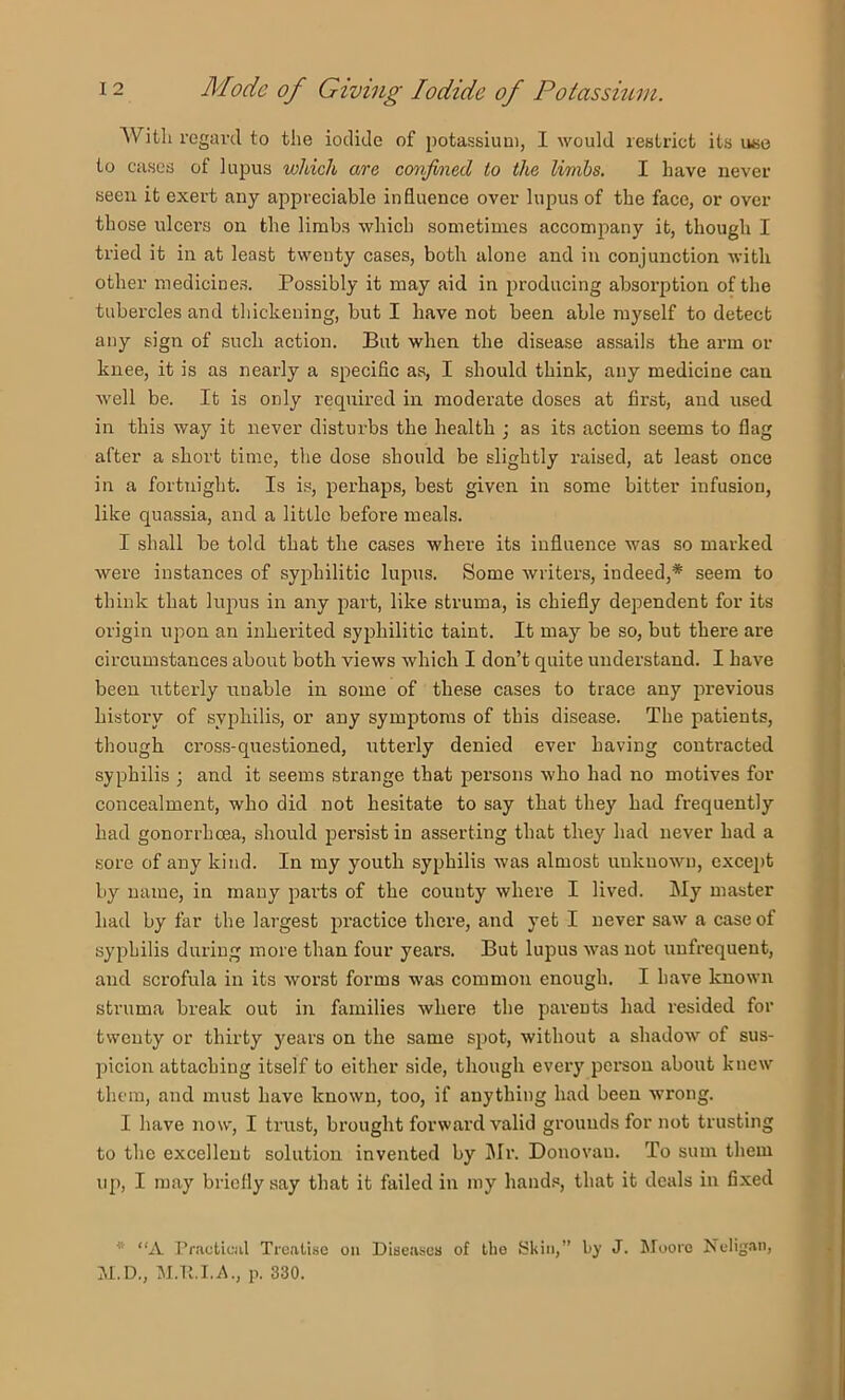 With regard to the iodide of potassium, I would restrict its use to cases of lupus which are confined to the limbs, I have never seen it exert any appreciable influence over lupus of the face, or over those ulcei's on the limbs which sometimes accompany it, though I tried it in at least twenty cases, both alone and in conjunction with other medicines. Possibly it may aid in producing absorption of the tubercles and thickening, but I have not been able myself to detect any sign of such action. But when the disease assails the arm or knee, it is as nearly a speciflc as, I should think, any medicine can well be. It is only required in moderate doses at first, and used in this way it never disturbs the health ; as its action seems to flag after a short time, the dose should be slightly raised, at least once in a fortnight. Is is, perhaps, best given in some bitter infusion, like quassia, and a little before meals. I shall be told that the cases where its influence was so marked were instances of syphilitic lupus. Some writers, indeed,* seem to think that lupus in any part, like struma, is chiefly dependent for its origin upon an inherited syphilitic taint. It may be so, but there are circumstances about both views which I don’t quite understand. I have been utterly unable in some of these cases to trace any previous history of syphilis, or any symptoms of this disease. The patients, though cross-questioned, utterly denied ever having contracted syphilis ; and it seems strange that persons who had no motives for concealment, who did not hesitate to say that they had frequently had gonorrhoea, should persist in asserting that they had never had a sore of any kind. In my youth syphilis was almost unknown, except by name, in many parts of the county where I lived, kly master had by far the largest practice there, and yet I never saw a case of syphilis during more than four years. But lupus was not unfrequent, and scrofula in its worst forms was common enough. I have Icnown struma break out in families where the parents had resided for twenty or thirty years on the same spot, without a shadow of sus- picion attaching itself to either side, though every person about knew them, and must have known, too, if anything had been wrong. I have now, I trust, brought forward valid grounds for not trusting to the excellent solution invented by lMi‘. Donovan. To sum them up, I may briefly say that it failed in my hand.«, that it deals in fixed “A Practiciil Treatise on Diseases of the Skiti,” by J. Moore Neligan, M.D., M.R.I.A., p. 330.