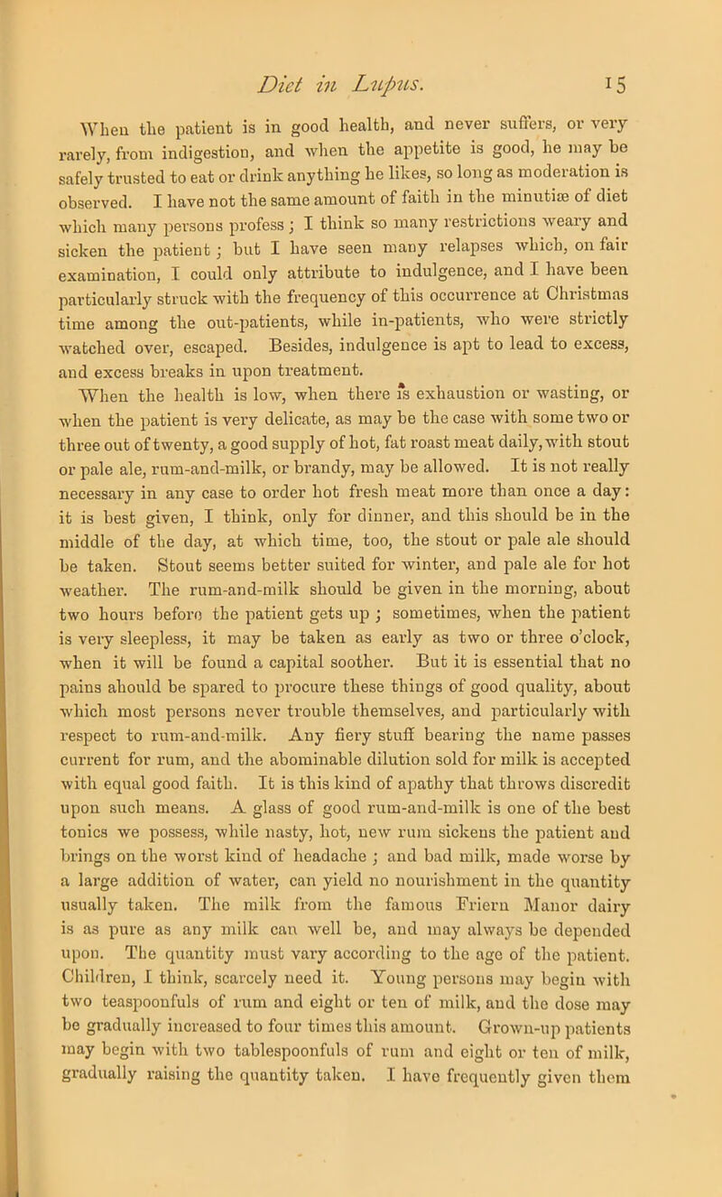 When the patient is in good health, and never suflers, or very rarely, from indigestion, and when the appetite is good, he may be safely trusted to eat or drink anything he likes, so long as moderation is obsei’ved. I have not the same amount of faith in the minutise of diet which many persons j^rofess \ I think so many restrictions weary and sicken the patient j but I have seen many relapses which, on fair examination, I could only attribute to indulgence, and I have been particularly struck with the frequency of this occurrence at Christmas time among the out-patients, while in-patients, who were strictly watched over, escaped. Besides, indulgence is apt to lead to excess, and excess breaks in upon treatment. When the health is low, when there fs exhaustion or wasting, or when the patient is very delicate, as may be the case with some two or three out of twenty, a good supply of hot, fat I’oast meat daily, with stout or pale ale, rum-and-milk, or brandy, may be allowed. It is not really necessary in any case to order hot fresh meat more than once a day: it is best given, I think, only for dinner, and this should be in the middle of the day, at which time, too, the stout or pale ale should be taken. Stout seems better suited for winter, and pale ale for hot weather. The rum-and-milk should be given in the morning, about two hours befoi’f) the patient gets up ; sometimes, when the patient is very sleepless, it may be taken as early as two or three o’clock, when it will be found a capital soother. But it is essential that no pains ahould be spared to procure these things of good quality, about which most persons never trouble themselves, and particularly with respect to rum-and-milk. Any fiery stuff bearing the name passes current for rum, and the abominable dilution sold for milk is accepted with equal good faith. It is this kind of apathy that throws discredit upon such means. A glass of good rum-and-milk is one of the best tonics we possess, while nasty, hot, new rum sickens the jsatient and brings on the worst kind of headache ; and bad milk, made worse by a large addition of water, can yield no nourishment in the quantity usually taken. The milk from the famous Friern Manor dairy is as pure as any milk can well be, and may always be depended upon. The quantity must vary according to the age of the patient. Children, I think, scarcely need it. Young persons may begin with two teaspoonfuls of rum and eight or ten of milk, and the dose may be gradually increased to four times this amount. Grown-up patients may begin with two tablespoonfuls of rum and eight or ten of milk, gradually raising the quantity taken. I have frequently given them