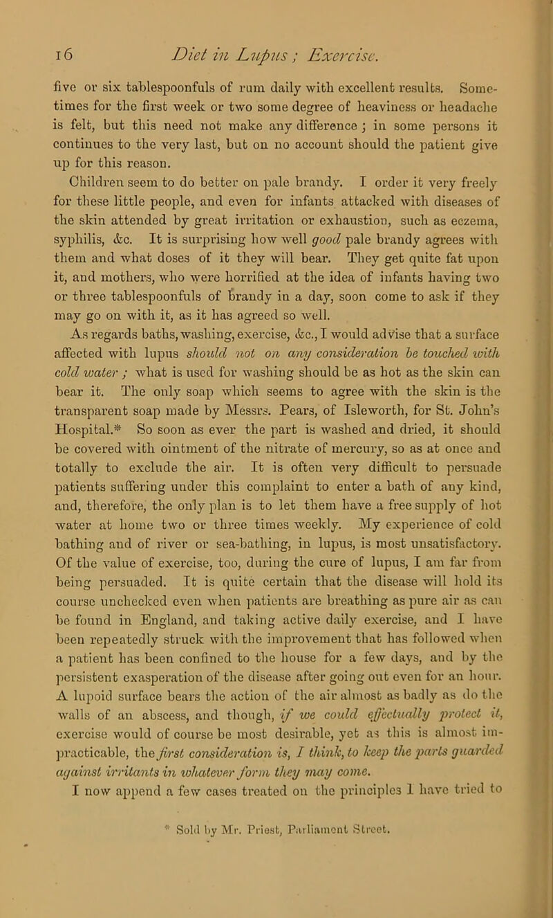 five or six tablespoonfuls of rum daily with excellent results. Some- times for the first week or two some degree of heaviness or headache is felt, but this need not make any difference j in some persons it continues to the very last, but on no account should the patient give up for this reason. Children seem to do better on pale brandy. I order it very freely for these little people, and even for infants attacked with diseases of the skin attended by great irritation or exhaustion, such as eczema, syphilis, &c. It is surpi-ising how well good pale brandy agrees with them and what doses of it they will bear. They get quite fat upon it, and mothers, who were horrified at the idea of infants having two or three tablespoonfuls of brandy in a day, soon come to ask if they may go on with it, as it has agreed so well. As regards baths, washing, exercise, &c., I would advise that a surface affected with lupus should not on any consideration he touched loith cold loater ; what is used for washing should be as hot as the skin can bear it. The only soap which seems to agree with the skin is the transparent soap made by Messrs. Pears, of Isleworth, for St. John’s Ho.spital.* So soon as ever the part is washed and dried, it should be covered with ointment of the nitrate of mercury, so as at once and totally to exclude the air. It is often very difficult to persuade ^latients suffering under this complaint to enter a bath of any kind, aiid, therefore, the only plan is to let them have a free supply of hot water at home two or three times weekly. My experience of cold bathing and of river or sea-bathing, in lupus, is most unsatisfiictory. Of the value of exercise, too, during the cure of lupus, I am far from being persuaded. It is quite certain that the disease will hold its course unchecked even when patients are breathing as pure air as can bo found in England, and taking active daily exercise, and I have been repeatedly struck with the improvement that has followed when a patient has been confined to the liouse for a few days, and by the persistent exasperation of the disease after going out even for an hour. A lupoid surface bears tlie action of the air almost as badly as do the walls of an abscess, and though, if we could effectxially ‘protect it, exercise would of course be most desirable, yet as this is almost im- jjracticable, the first consideration is, I think, to keep the parts guarded against irritants in whatever form they may come. I now append a few cases treated on the principles I have tried to * Sold l)y Mr. Priest, Parliaiuoiit Street.