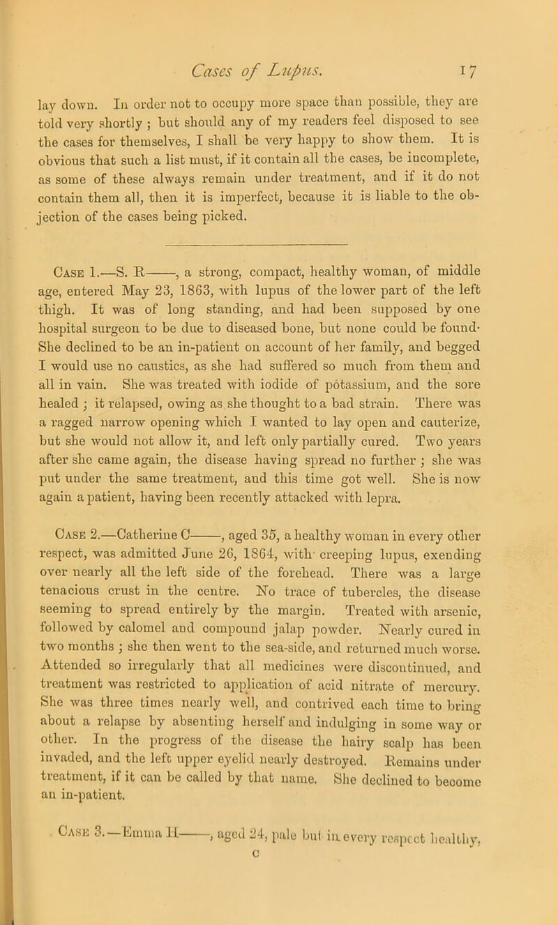 lay clown. In order not to occupy more space than possible, they are told very shortly ; but should any of my readers feel disposed to see the cases for themselves, I shall be very happy to show them. It is obvious that such a list must, if it contain all the cases, be incomplete, as some of these always remain under treatment, and if it do not contain them all, then it is imperfect, because it is liable to the ob- jection of the cases being picked. Case 1.—S. E , a strong, compact, healthy woman, of middle age, entered May 23, 1863, with lupus of the lower part of the left thigh. It was of long standing, and had been supposed by one hospital surgeon to be due to diseased bone, but none could be found- She declined to be an in-patient on account of her family, and begged I would use no caustics, as she had suffered so much from them and all in vain. She was treated with iodide of potassium, and the sore healed ; it relapsed, owing as she thought to a bad strain. There was a ragged narrow opening which I wanted to lay open and cauterize, but she would not allow it, and left only partially cured. Two years after she came again, the disease having spread no further ; she was put under the same treatment, and this time got well. She is now again a patient, having been recently attacked with lepra. Case 2.—Catherine C , aged 35, a healthy woman in every other respect, was admitted June 26, 1864, with' creeping lupus, exending over nearly all the left side of the forehead. There was a large tenacious crust in the centre. No trace of tubercles, the disease seeming to spread entirely by the margin. Treated with arsenic, followed by calomel and compound jalap powder. Nearly cured in two months j she then went to the sea-side, and returned much worse. Attended so irregularly that all medicines were discontinued, and treatment was restricted to application of acid nitrate of mercury. She was three times nearly well, and contrived each time to brin«' about a relapse by absenting herself and indulging in some way or other. In the progress of the disease the hairy scalp has been invaded, and the left upper eyelid nearly destroyed. Remains under treatment, if it can be called by that name. She declined to become an in-patient. Case 3.—Emma II , aged 24, pale bul in.every respect liealthy, c