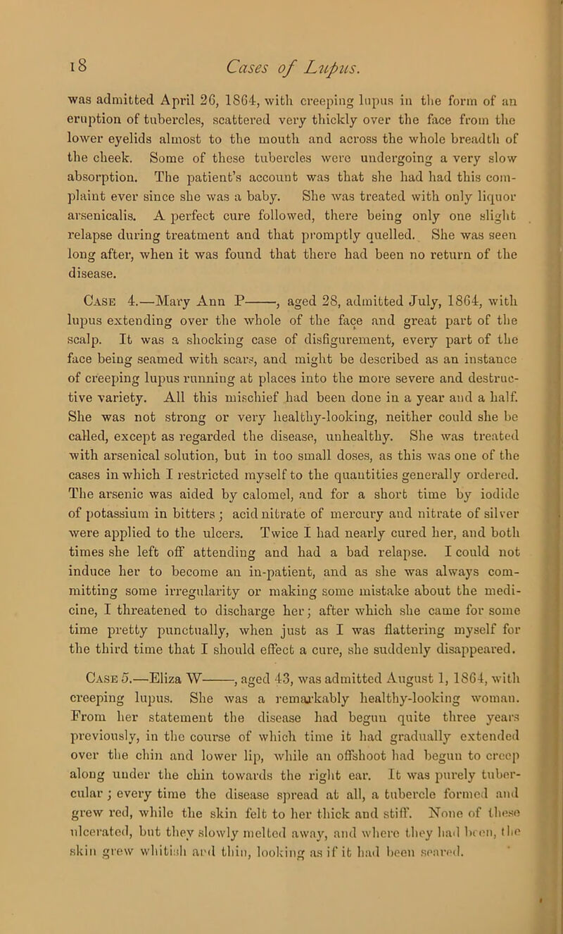 was admitted April 26, 1864, with creeping lupus in the form of an eruption of tubercles, scattered very thickly over the face from the lower eyelids almost to the mouth and across the whole breadtli of the cheek. Some of these tubercles were undergoing a very slow absorption. The patient’s account was that she had had this com- plaint ever since she was a baby. She was treated with only liquor avsenicalis. A perfect cure followed, thei-e being only one slight relapse during treatment and that promptly quelled. She was seen long after, when it was found that there had been no return of the disease. Case 4.—Mary Ann P , aged 28, admitted July, 1864, with lupus extending over the whole of the face and great part of the scalp. It was a shocking case of disfigurement, every part of the face being seamed with scars, and might be described as an instance of creeping lujms running at places into the more severe and destruc- tive variety. All this mischief had been done in a year and a half. She was not strong or very healthy-looking, neither could she be called, except as regarded the disease, unhealthy. She was treated with arsenical solution, but in too small doses, as this was one of the cases in which I restricted myself to the quantities generally ordered. The arsenic was aided by calomel, and for a short time by iodide of potassium in bitters; acidniti’ate of mercury and nitrate of silver were applied to the ulcers. Twice I had nearly cured her, and both times she left off attending and had a bad relapse. I could not induce her to become an in-patient, and as she was always com- mitting some irregularity or making some mistake about the medi- cine, I threatened to discharge her; after which .she came for some time pretty punctually, when just as I was flattering myself for the third time that I should effect a cure, she suddenly disappeared. Case 5.—Eliza W , aged 43, was admitted August 1, 1864, with ci'eeping lupus. She was a remarkably healthy-looking woman. From her statement the disease had begun quite three years previously, in the course of which time it had gradually extended over tlie chin and lower lip, while an offshoot had begun to creep along under the chin towards the right ear. It was piu’ely tuber- cular ; every time the disease spread at all, a tubercle formed ami grew red, while the skin felt to her thick and stiff. None of the.se ulcerated, but they slowly melted away, and where they bad lu en, I be skill grew whitinb ard tbiii, looking as if it bad been .seared.