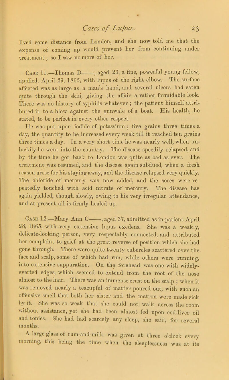 lived, some distance from London, and she now told me that the expense of coming np would prevent her from continuing under treatment; so I saw no more of her. Case 11.—Thomas D , aged 26, a fine, powerful young fellow, applied, April 29, 1865, with lupus of the right elbow. The surface aflected was as lai’ge as a man’s hand, and several ulcei’s had eaten quite through the skin, giving the affair a rather formidable look. There was no history of syphilis whatever ; the patient himself attri- buted it to a blow against the gunwale of a boat. His health, he stated, to be perfect in every other respect. He was put upon iodide of potassium \ five grains three times a day, the quantity to be increased every week till it reached ten grains three times a day. In a very short time he was nearly well, when un- luckily he went into the country. The disease speedily relapsed, and by the time he got back to London was quite as bad as ever. The treatment was resumed, and the disease again subdued, when a fresh reason arose for his staying away, and the disease relapsed very quickly. The chloride of mercury was now added, and the sores were I'e- peatedly touched with acid nitrate of mercury. The disease has again yielded, though slowly, owing to his very irregular attendance, and at present all is firmly healed up. Case 12.—Mary Ann C , aged 37, admitted as in-patient April 28, 1865, with very extensive lupus exedens. She was a weakly, delicate-looking person, very respectably connected, and attributed her complaint to grief at the great reverse of position which she had gone through. There were quite twenty tubercles scattered over the face and scalj), some of which had run, while others were running, into extensive suppuration. On the forehead was one with widely- everted edges, which seemed to extend from the root of the nose almost to the hair. There was an immense crust on the scalp ; when it was removed nearly a teacupful of matter poured out, with such an offensive smell that both her sister and the matron were made sick by it. She was so weak that she could not walk across the room without assistance, yet she had been almost fed upon cod-liver oil and tonics. She had had scarcely any sleep, she said, for several months. A large glass of rum-and-milk was given at three o’clock every morning, this being the time when the sleeplessness was at its