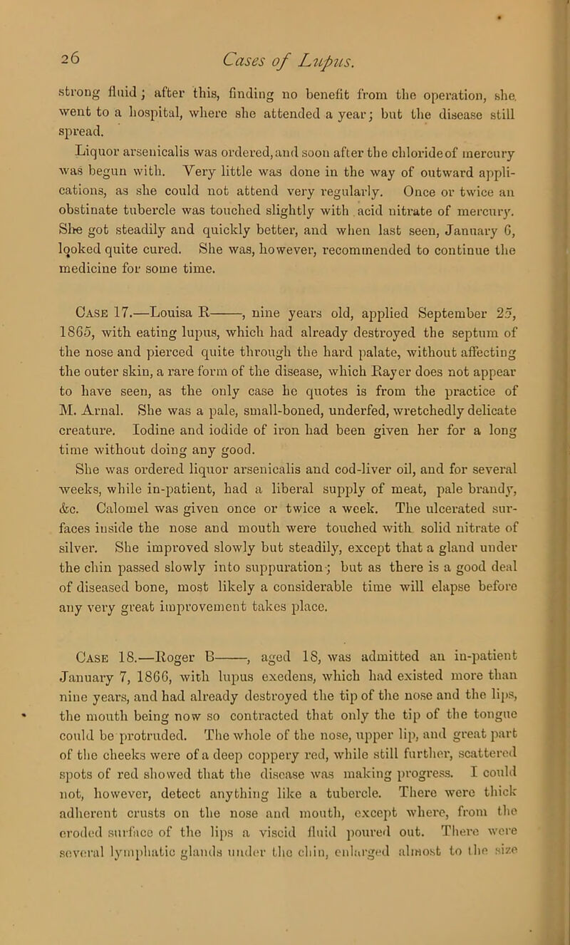 strong fluid; after this, finding no benefit from the operation, she, went to a hospital, where she attended a year; but the disease still spread. Liquor arsenicalis was ordered,and soon after the chlorideof inercuiy was begun with. Very little was done in the way of outward appli- cations, as she could not attend very regularly. Once or twice an obstinate tubercle was touched slightly with acid uiti-ate of mercuiy. Slie got steadily and quickly better, and when last seen, January 6, looked quite cured. She was, however, recommended to continue the medicine for some time. Case 17.—Louisa R , nine years old, applied September 25, 18G5, with eating luj^us, which had already destroyed the septum of the nose and pierced quite through the hard palate, without affecting the outer skin, a rare form of the disease, which Rayer does not appear to have seen, as the only case he quotes is from the practice of M. Arnal. She was a pale, small-boned, underfed, wretchedly delicate creature. Iodine and iodide of iron had been given her for a long time without doing any good. She was ordered liquor ai’senicalis and cod-liver oil, and for sevei’al weeks, while in-patient, had a libei’al supply of meat, pale brandy, &c. Calomel was given once or twice a week. The ulcerated sur- faces inside the nose and mouth were touched with solid nitrate of silver. She improved slowly but steadily, except that a gland under the chin pas.sed slowly into suppuration; but as there is a good deal of diseased bone, most likely a considerable time will elapse before any very great improvement takes place. Case 18.—Roger B , aged 18, was admitted an in-patient January 7, 186G, with lupus exedens, which had existed more than nine years, and had already destroyed the tip of the nose and the lijis, the mouth being now so contracted that only the tip of the tongue could be protruded. The whole of the nose, upper lip, and great part of the cheeks were of a deep coppery red, while still further, scattered spots of red showed that the disease was making progress. I could not, however, detect anything like a tubercle. There were thick adherent crusts on the nose and mouth, except where, from the eroded surface of the lips a viscid fluid poured out. There were .several lymphatic glands under the chin, culai’ged almost to ihe size