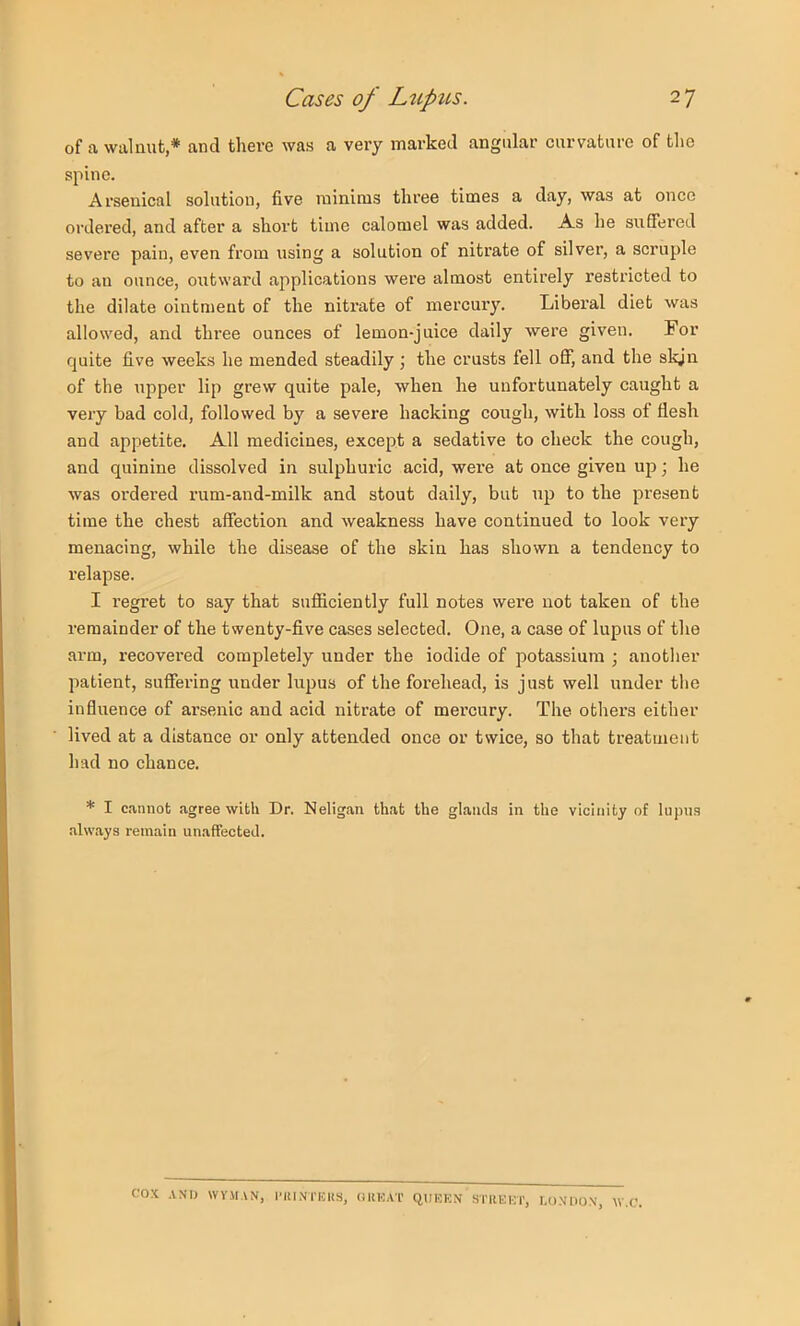 of a walnut,* and there was a very marked angular curvature of the spine. Arsenical solution, five minims three times a day, was at once ordered, and after a short time calomel was added. As he suffered severe pain, even from using a solution of nitrate of silver, a scruple to an ounce, oiitward applications were almost entirely restricted to the dilate ointment of the nitrate of mercury. Liberal diet was allowed, and three ounces of lemon-juice daily were given. For quite five weeks he mended steadily; the crusts fell off, and the skjn of the upper lip grew quite pale, when he unfortunately caught a very bad cold, followed by a severe hacking cough, with loss of flesh and appetite. All medicines, except a sedative to check the cough, and quinine dissolved in sulphuric acid, were at once given up; he was ordered rum-and-milk and stout daily, but up to the present time the chest affection and weakness have continued to look very menacing, while the disease of the skin has shown a tendency to relapse. I regret to say that sufiiciently full notes were not taken of the remainder of the twenty-five cases selected. One, a case of lupus of the arm, recovei’ed completely under the iodide of potassium ; another patient, suffering under lupus of the forehead, is just well under the influence of arsenic and acid nitrate of mercury. The others either lived at a distance or only attended once or twice, so that treatment had no chance. * I cannot agree with Dr. Neligan that the glands in the vicinity of lupus .always remain unaffected. cox ANIJ WVMAN, I'llINTIOKS, (IKHAT qUKKN STREKT, r.OXllOX, W.C