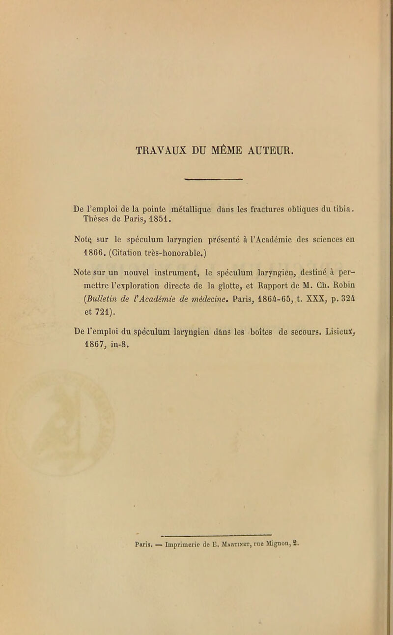 TRAVAUX DU MÊME AUTEUR. De l’emploi de la pointe métallique dans les fractures obliques du tibia. Thèses de Paris, 1851. Notq sur le spéculum laryngien présenté à l’Académie des sciences en 1866, (Citation très-honorable.) Note sur un nouvel instrument, le spéculum laryngien, destiné à per- mettre l’exploration directe de la glotte, et Rapport de M. Ch. Robin {Bulletin de rAcadémie de médecine. Paris, 1864-65, t. XXX, p. 324 et 721). De remploi du spéculum laryttgien dans les boîtes de secours. Lisieuï, 1867, in-8.