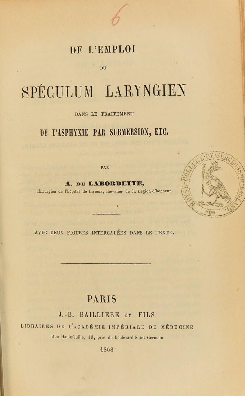 DD SPÉCULUM LARYNGIEN DANS LE TRAITEMENT DE l’ASPHYÎII PAR SDBMIRSIflN, ETC. PAR A. liABORDETTi:, chirurgien de l’hôpital de Lisieux, oheyalier de lu Légion d’honneur. AVEC DEUX FIGURES INTERCALÉES DANS LE TEXTE. PARIS J.-B. B.4ILLIÈRE et FILS LIBRAIRES DE l’aGADÉMIE IMPÉRIALE DE MÉDECINE Rue Haulofeuillo, 19, près du boulevard Saint-Germain