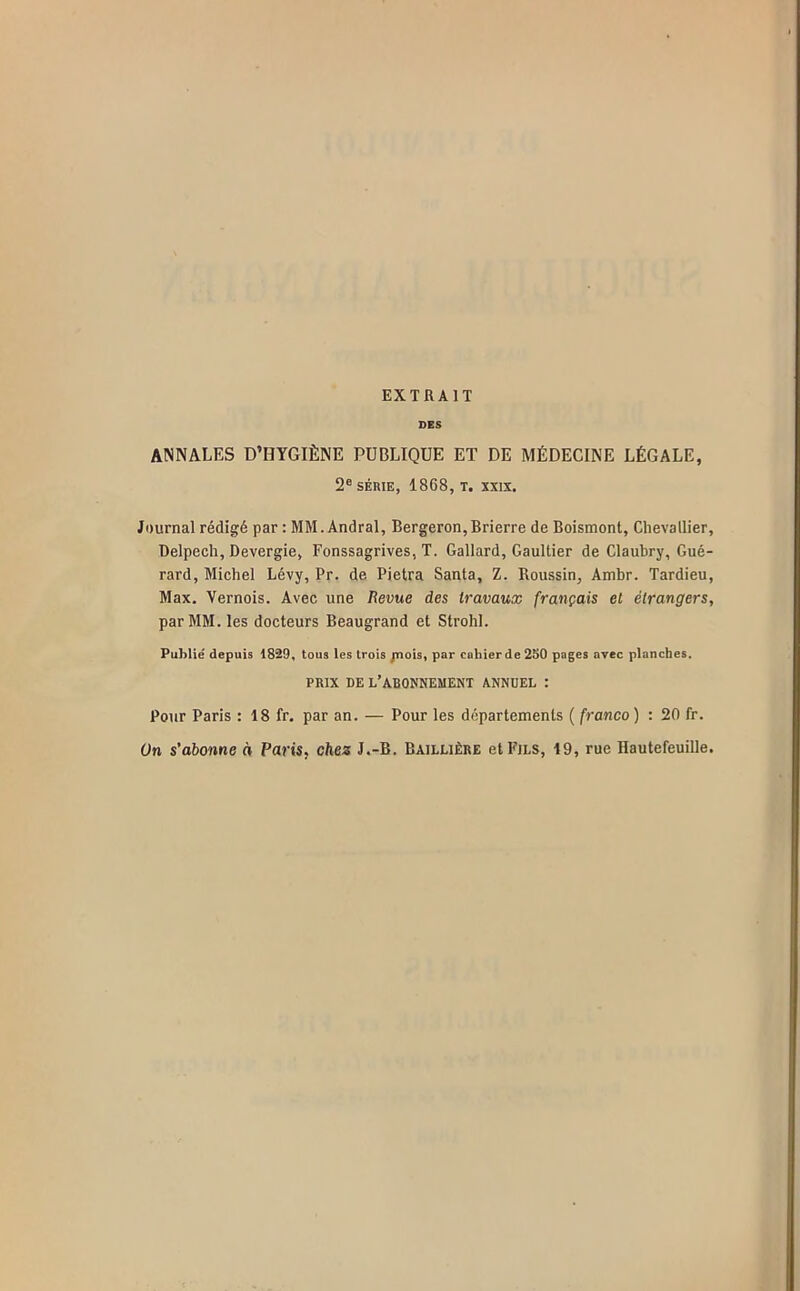 EXTRAIT DES ANNALES D’HYGIÈNE PUBLIQUE ET DE MÉDECINE LÉGALE, 2® SÉRIE, 1868, T. XXIX. Journal rédigé par : MM.Andral, Bergeron,Brierre de Boismont, Chevallier, Delpech, Devergie, Fonssagrives, T. Gallard, Gaultier de Claubry, Gué- rard, Michel Lévy, Pr. de Pietra Santa, Z. Roussin, Ambr. Tardieu, Max. Vernois. Avec une /Jeune des travaux français et étrangers, par MM. les docteurs Beaugrand et Strohl. Publié depuis 1829, tous les trois jnois, par cahier de 250 pages avec planches. PRIX DE l’abonnement ANNUEL : Pour Paris : 18 fr. par an. — Pour les départements ( franco ) : 20 fr. ün s’abonne à Paris, chez J.-B. Baillière et Fils, 19, rue Hautefeuille.