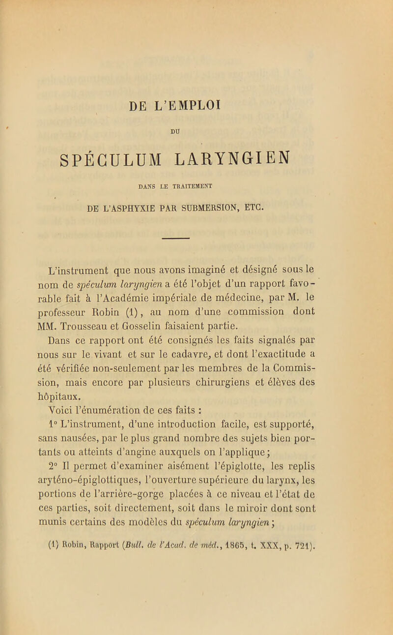 DU SPÉCULUM LARYNGIEN DANS LE TRAITEMENT DE L’ASPHYXIE PAR SUBMERSION, ETC. L’instrument que nous avons imaginé et désigné sous le nom de spéculum laryngien a été l’objet d’un rapport favo- rable fait à l’Académie impériale de médecine, par M. le professeur Robin (1), au nom d’une commission dont MM. Trousseau et Gosselin faisaient partie. Dans ce rapport ont été consignés les faits signalés par nous sur le vivant et sur le cadavre^ et dont l’exactitude a été vérifiée non-seulement par les membres de la Commis- sion, mais encore par plusieurs chirurgiens et élèves des hôpitaux. Voici l’énumération de ces faits : 1“ L’instrument, d’une introduction facile, est supporté, sans nausées, par le plus grand nombre des sujets bien por- tants ou atteints d’angine auxquels on l’applique; 2® Il permet d’examiner aisément l’épiglotte, les replis aryténo-épiglottiques, l’ouverture supérieure du larynx, les portions de l’arrière-gorge placées à ce niveau et l’état de ces parties, soit directement, soit dans te miroir dont sont munis certains des modèles du spéculum laryngien ;