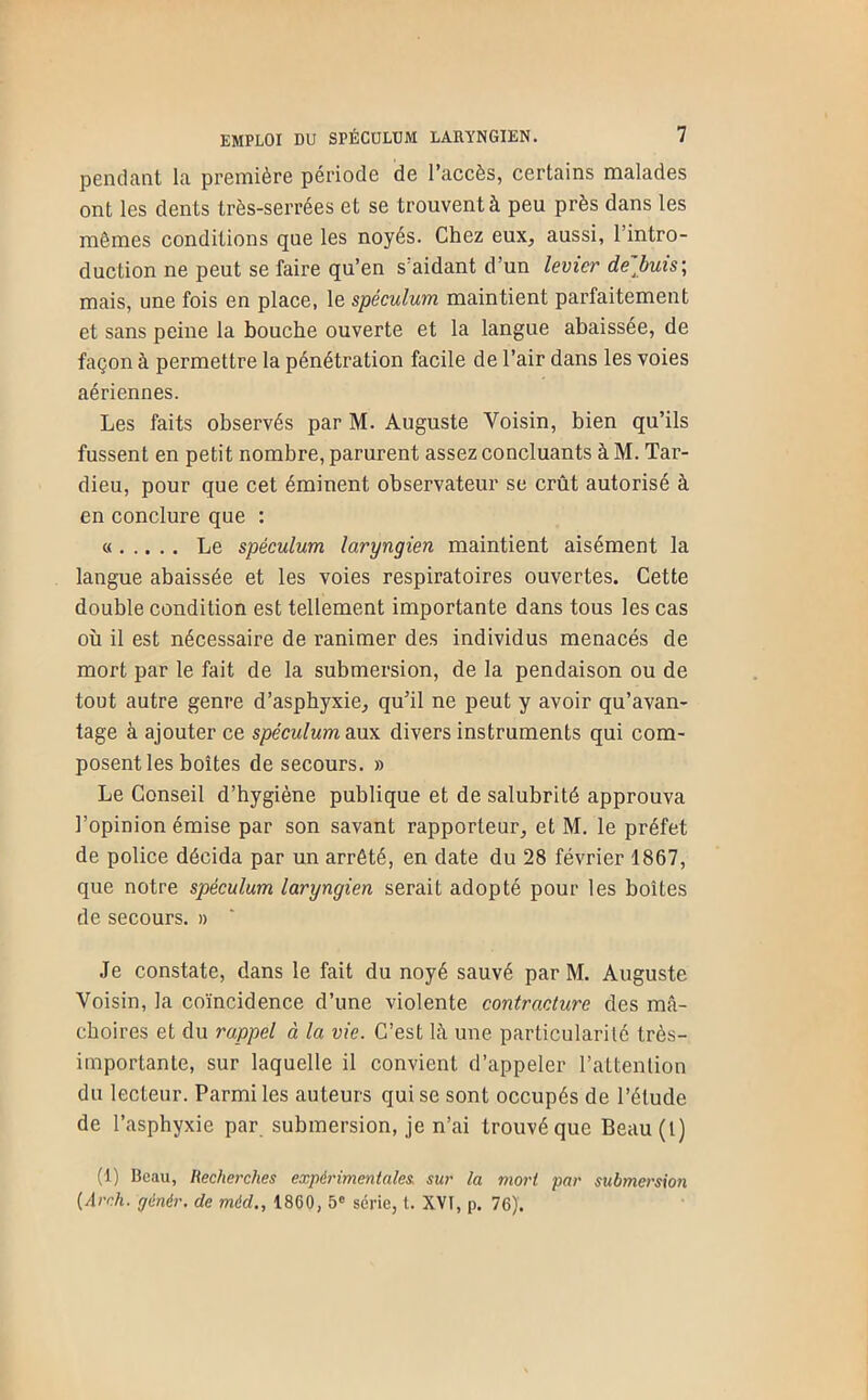 pendant la première période de l’accès, certains malades ont les dents très-serrées et se trouvent à peu près dans les mêmes conditions que les noyés. Chez eux, aussi, l’intro- duction ne peut se faire qu’en s’aidant d’un levier debuis\ mais, une fois en place, le spéculum maintient parfaitement et sans peine la bouche ouverte et la langue abaissée, de façon à permettre la pénétration facile de l’air dans les voies aériennes. Les faits observés par M. Auguste Voisin, bien qu’ils fussent en petit nombre, parurent assez concluants à M. Tar- dieu, pour que cet éminent observateur se crût autorisé à en conclure que : « Le spéculum laryngien maintient aisément la langue abaissée et les voies respiratoires ouvertes. Cette double condition est tellement importante dans tous les cas où il est nécessaire de ranimer des individus menacés de mort par le fait de la submersion, de la pendaison ou de tout autre genre d’asphyxie, qu’il ne peut y avoir qu’avan- tage à ajouter ce spéculum o.m. divers instruments qui com- posent les boîtes de secours. » Le Conseil d’hygiène publique et de salubrité approuva l’opinion émise par son savant rapporteur, et M. le préfet de police décida par un arrêté, en date du 28 février 1867, que notre spéculum laryngien serait adopté pour les boîtes de secours. » Je constate, dans le fait du noyé sauvé par M. Auguste Voisin, la coïncidence d’une violente contracture des mâ- choires et du rappel à la vie. C’est là une particularité très- importante, sur laquelle il convient d’appeler l’attention du lecteur. Parmi les auteurs qui se sont occupés de l’étude de l’asphyxie par submersion, je n’ai trouvé que Beau(l) (1) Beau, Recherches expérimentales, sur la mort par submersion (Arch. ffénér, de méd,, 1860, 5° série, t. XVI, p. 76)'.