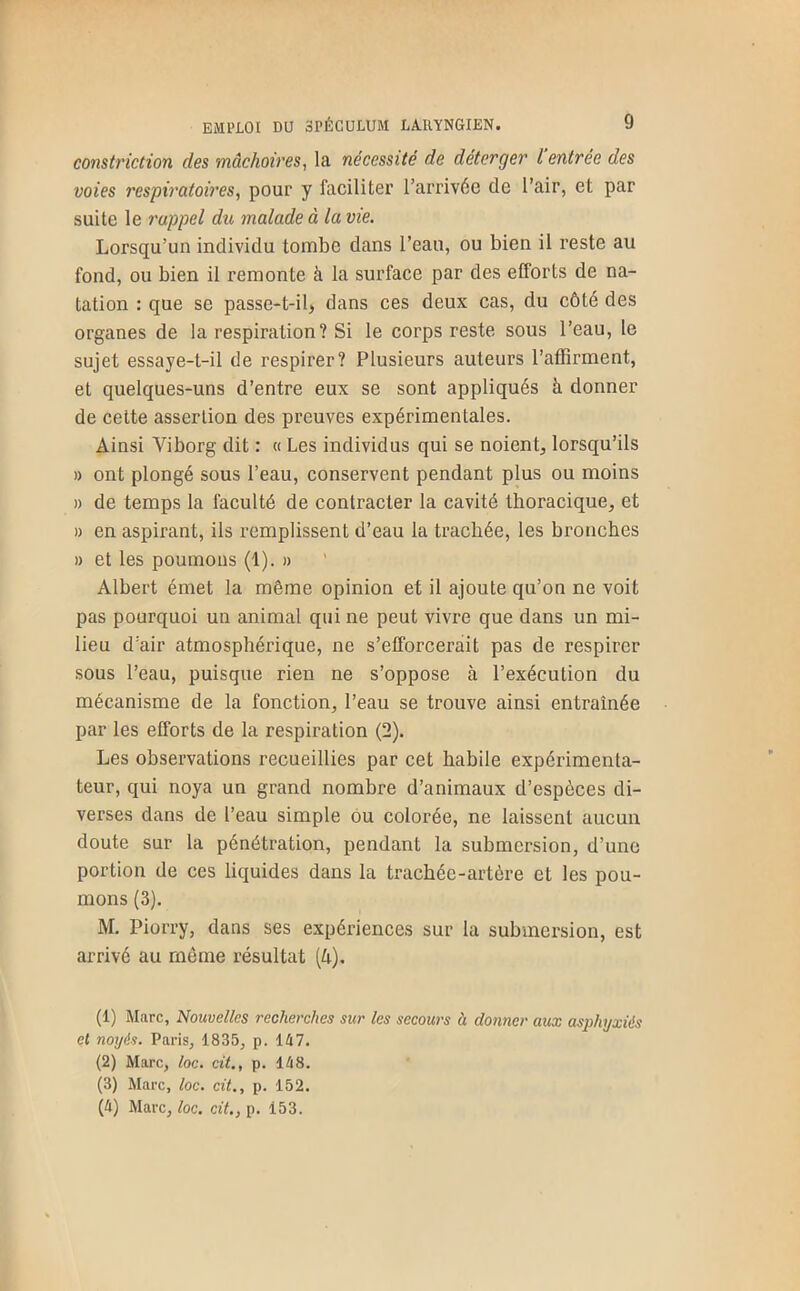 constriction des mâchoires^ la nécessité de déterger l entrée des voies respiratoires, pour y faciliter l’arrivée de l’air, et par suite le rappel du malade à la vie. Lorsqu’un individu tombe dans l’eau, ou bien il reste au fond, ou bien il remonte à la surface par des efforts de na- tation : que se passe-t-il, dans ces deux cas, du côté des organes de la respiration ? Si le corps reste sous l’eau, le sujet essaye-t-il de respirer? Plusieurs auteurs l’affirment, et quelques-uns d’entre eux se sont appliqués à donner de cette assertion des preuves expérimentales. Ainsi Viborg dit : « Les individus qui se noient, lorsqu’ils » ont plongé sous l’eau, conservent pendant plus ou moins » de temps la faculté de contracter la cavité thoracique, et » en aspirant, ils remplissent d’eau la trachée, les bronches » et les poumons (1). » Albert émet la même opinion et il ajoute qu’on ne voit pas pourquoi un animal qui ne peut vivre que dans un mi- lieu d’air atmosphérique, ne s’efforcerait pas de respirer sous l’eau, puisque rien ne s’oppose à l’exécution du mécanisme de la fonction, l’eau se trouve ainsi entraînée par les efforts de la respiration (2). Les observations recueillies par cet habile expérimenta- teur, qui noya un grand nombre d’animaux d’espèces di- verses dans de l’eau simple ou colorée, ne laissent aucun doute sur la pénétration, pendant la submersion, d’une portion de ces liquides dans la trachée-artère et les pou- mons (3). M. Piorry, dans ses expériences sur la submersion, est arrivé au meme résultat [h). (1) Marc, Nouvelles recherches sur les secours à donner aux asphyxiés et noyés. Paris, 1835, p. 147. (2) Marc, loc. cit., p. 148. (3) Marc, loc. cit., p. 152. (4) Marc, loc, cit,, p. 153.