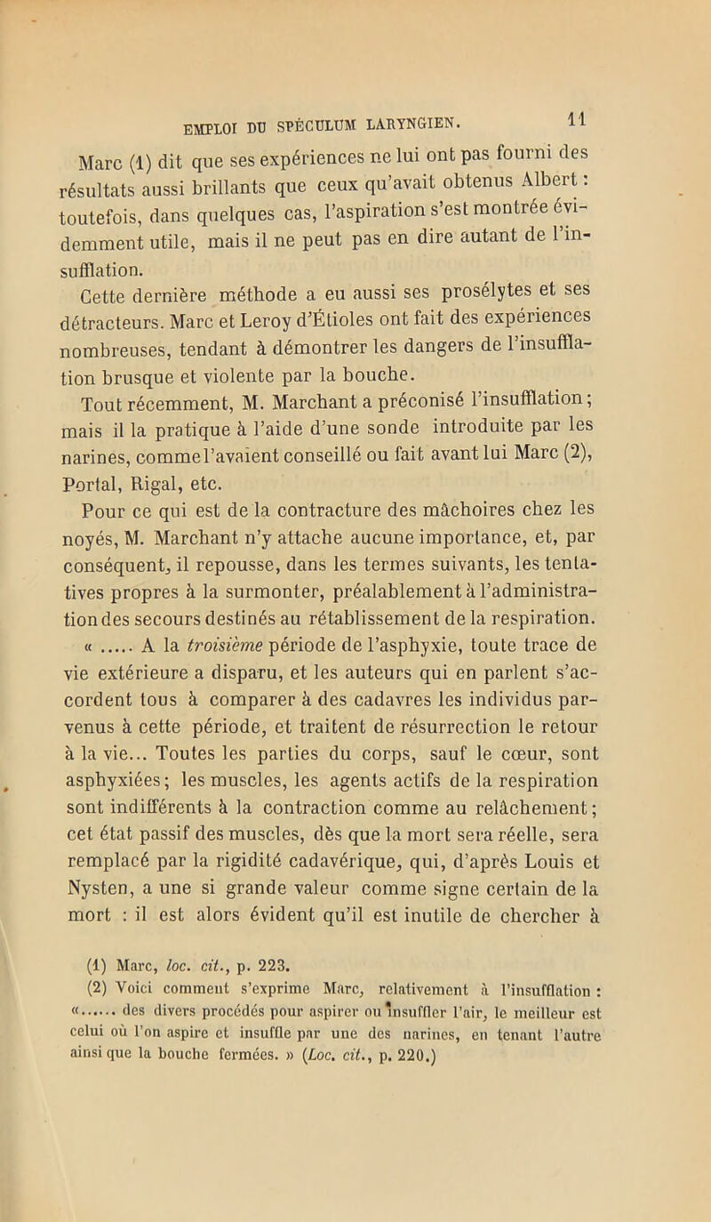 Marc (1) dit que ses expériences ne lui ont pas fourni des résultats aussi brillants que ceux qu’avait obtenus Albert ; toutefois, dans quelques cas, l’aspiration s’est montrée évi- demment utile, mais il ne peut pas en dire autant de 1 in- sufflation. Cette dernière méthode a eu aussi ses prosélytes et ses détracteurs. Marc et Leroy d’Étioles ont fait des expériences nombreuses, tendant à démontrer les dangers de l’insuffla- tion brusque et violente par la bouche. Tout récemment, M. Marchant a préconisé l’insufflation; mais il la pratique à l’aide d’une sonde introduite par les narines, comme l’avaient conseillé ou fait avant lui Marc (2), Portai, Rigal, etc. Pour ce qui est de la contracture des mâchoires chez les noyés, M. Marchant n’y attache aucune importance, et, par conséquent^ il repousse, dans les termes suivants, les tenta- tives propres à la surmonter, préalablement à l’administra- tion des secours destinés au rétablissement de la respiration. M A la troisième période de l’asphyxie, toute trace de vie extérieure a disparu, et les auteurs qui en parlent s’ac- cordent tous à comparer à des cadavres les individus par- venus à cette période, et traitent de résurrection le retour à la vie... Toutes les parties du corps, sauf le cœur, sont asphyxiées; les muscles, les agents actifs de la respiration sont indifférents à la contraction comme au relâchement ; cet état passif des muscles, dès que la mort sera réelle, sera remplacé par la rigidité cadavérique, qui, d’après Louis et Nysten, a une si grande valeur comme signe certain de la mort : il est alors évident qu’il est inutile de chercher à (1) Marc, loc. cit., p. 223. (2) Voici comment s’exprime Marc, relativement à l’imsufflation : « des divers procédés pour aspirer ouhisufiler l’air, le meilleur est celui où l’on aspire et insuffle par une des narines, en tenant l’autre ainsique la bouche fermées. » {Loc. cit., p. 220.)